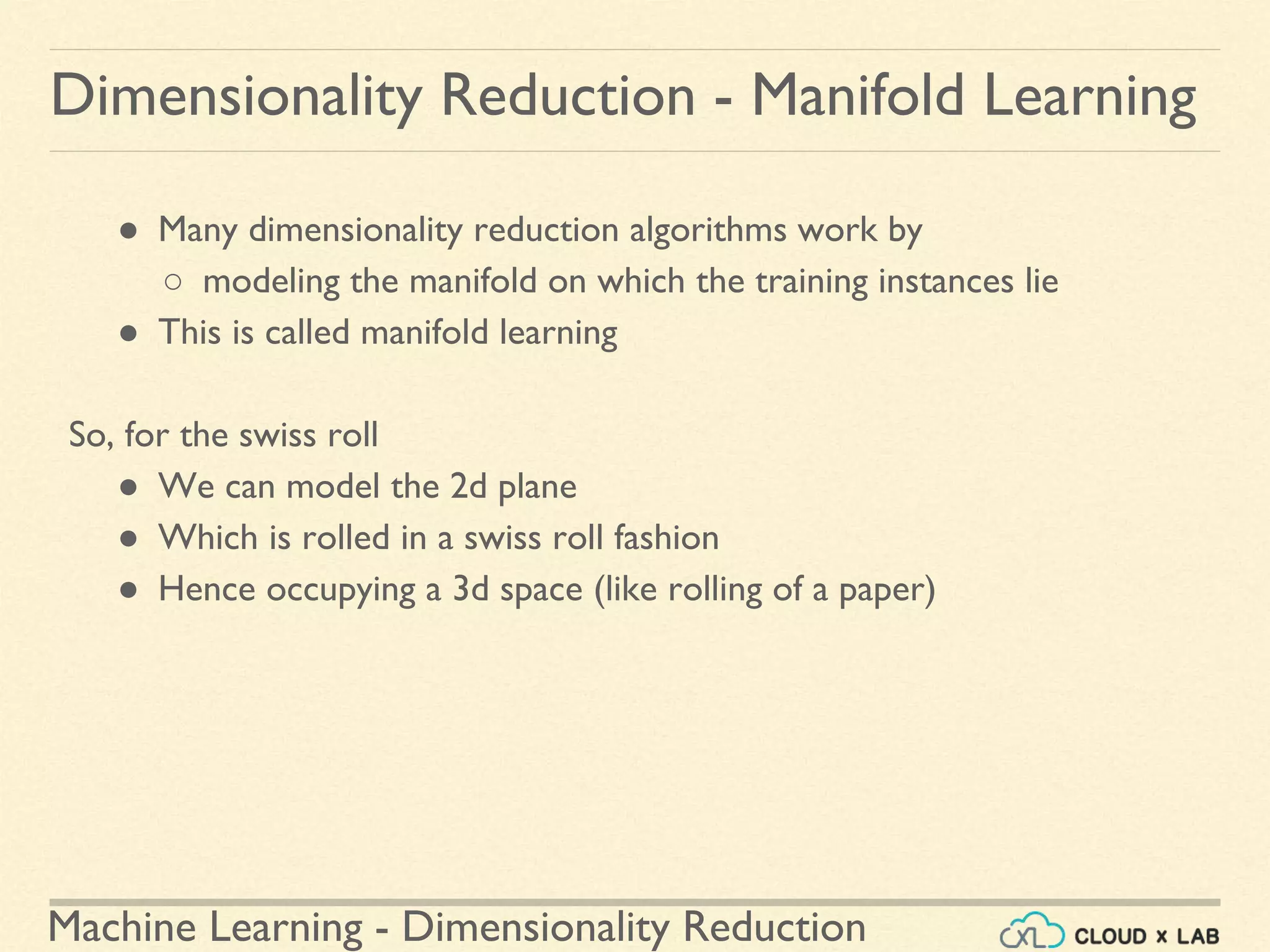 Machine Learning - Dimensionality Reduction
● Many dimensionality reduction algorithms work by
○ modeling the manifold on which the training instances lie
● This is called manifold learning
So, for the swiss roll
● We can model the 2d plane
● Which is rolled in a swiss roll fashion
● Hence occupying a 3d space (like rolling of a paper)
Dimensionality Reduction - Manifold Learning
 