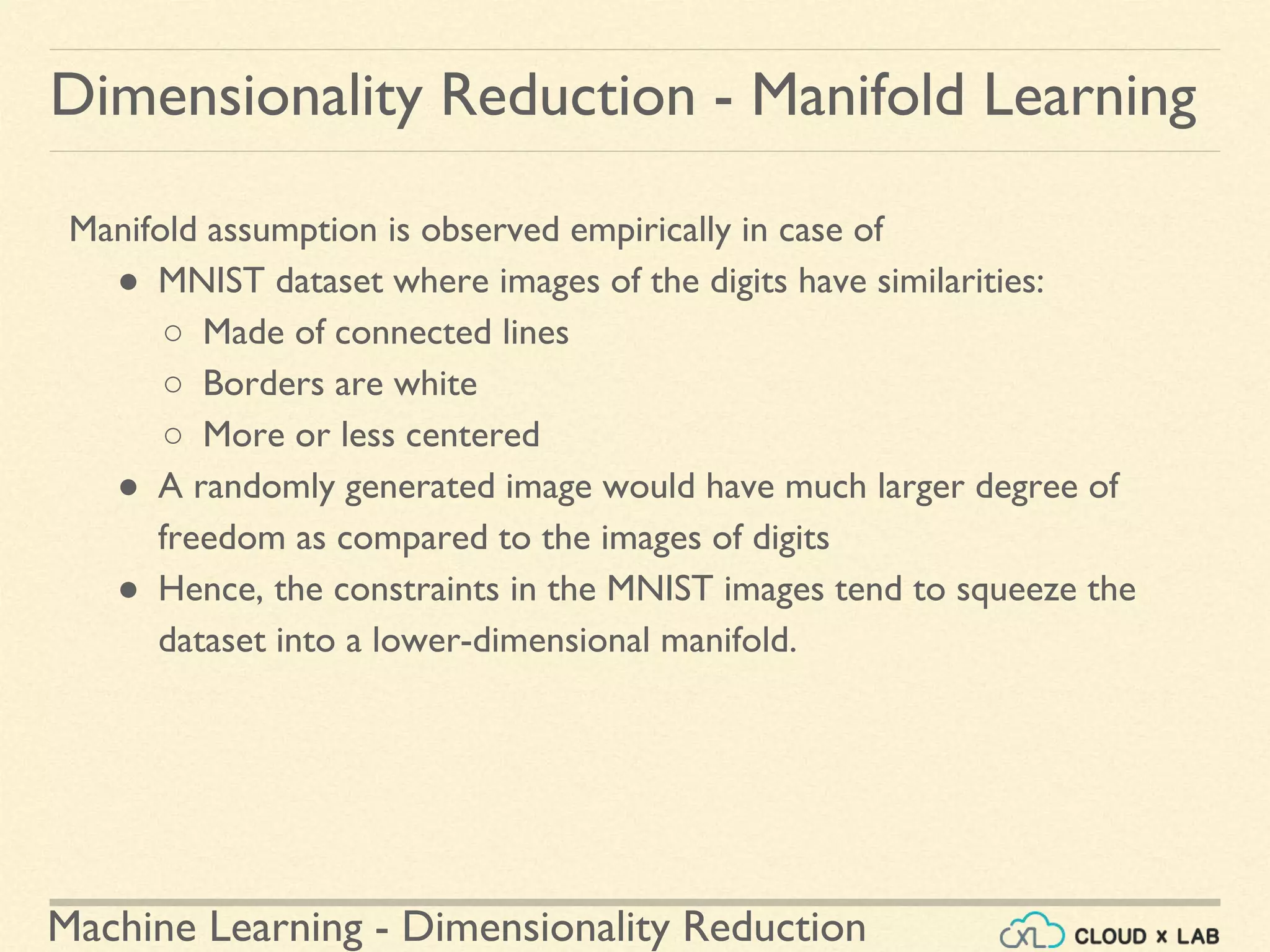 Machine Learning - Dimensionality Reduction
Manifold assumption is observed empirically in case of
● MNIST dataset where images of the digits have similarities:
○ Made of connected lines
○ Borders are white
○ More or less centered
● A randomly generated image would have much larger degree of
freedom as compared to the images of digits
● Hence, the constraints in the MNIST images tend to squeeze the
dataset into a lower-dimensional manifold.
Dimensionality Reduction - Manifold Learning
 