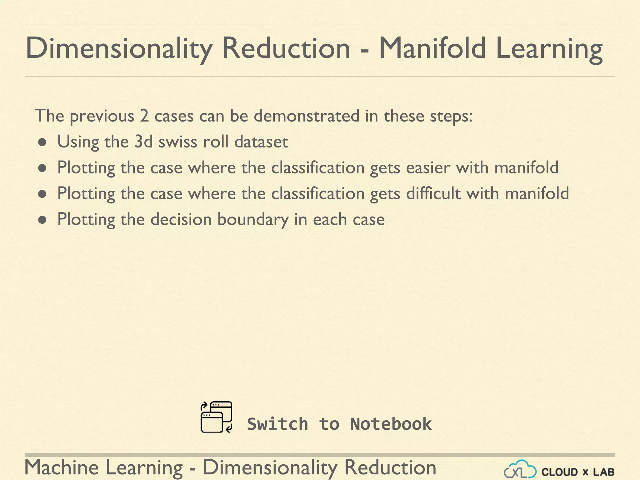 Machine Learning - Dimensionality Reduction
The previous 2 cases can be demonstrated in these steps:
● Using the 3d swiss roll dataset
● Plotting the case where the classification gets easier with manifold
● Plotting the case where the classification gets difficult with manifold
● Plotting the decision boundary in each case
Dimensionality Reduction - Manifold Learning
Switch to Notebook
 
