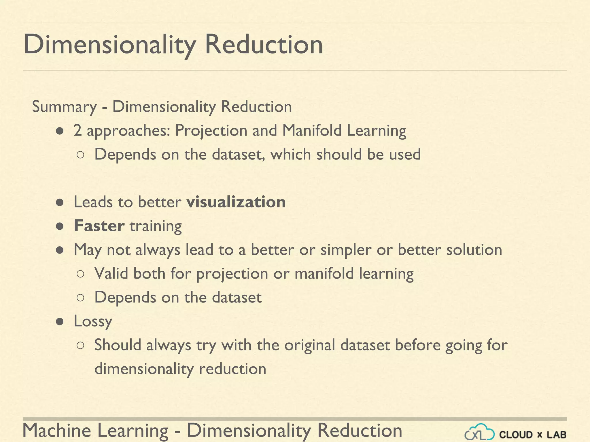 Machine Learning - Dimensionality Reduction
Summary - Dimensionality Reduction
● 2 approaches: Projection and Manifold Learning
○ Depends on the dataset, which should be used
● Leads to better visualization
● Faster training
● May not always lead to a better or simpler or better solution
○ Valid both for projection or manifold learning
○ Depends on the dataset
● Lossy
○ Should always try with the original dataset before going for
dimensionality reduction
Dimensionality Reduction
 