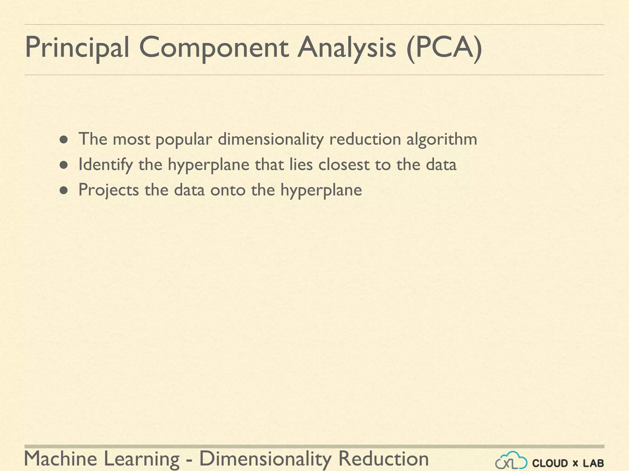 Machine Learning - Dimensionality Reduction
Principal Component Analysis (PCA)
● The most popular dimensionality reduction algorithm
● Identify the hyperplane that lies closest to the data
● Projects the data onto the hyperplane
 