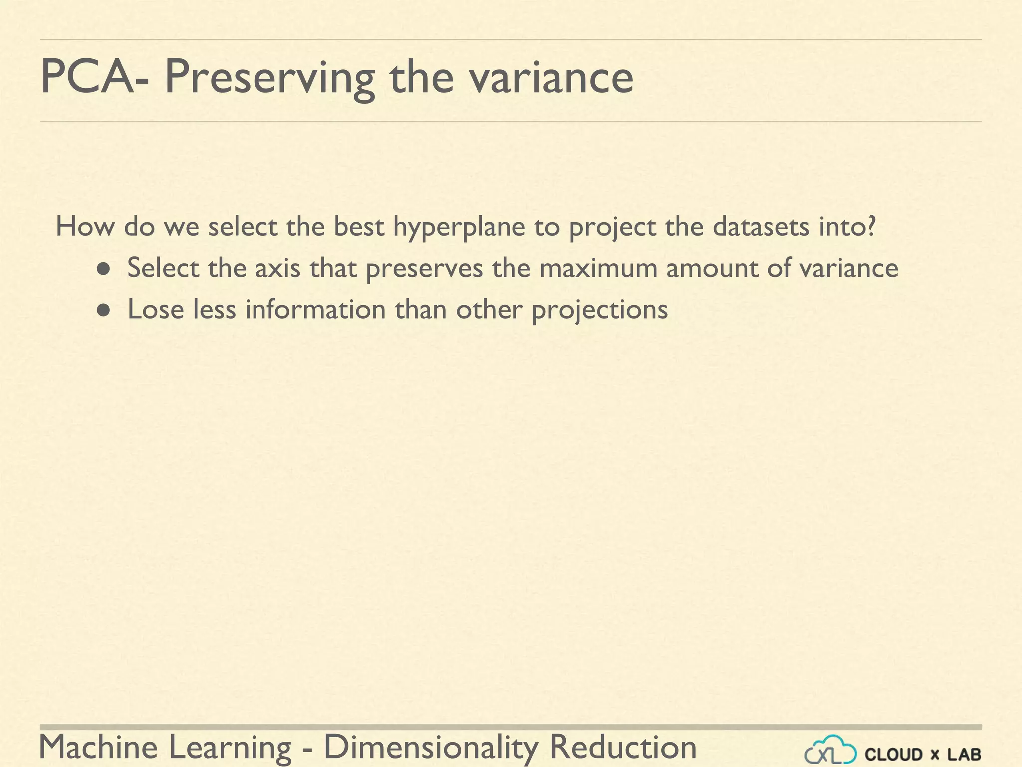Machine Learning - Dimensionality Reduction
PCA- Preserving the variance
How do we select the best hyperplane to project the datasets into?
● Select the axis that preserves the maximum amount of variance
● Lose less information than other projections
 