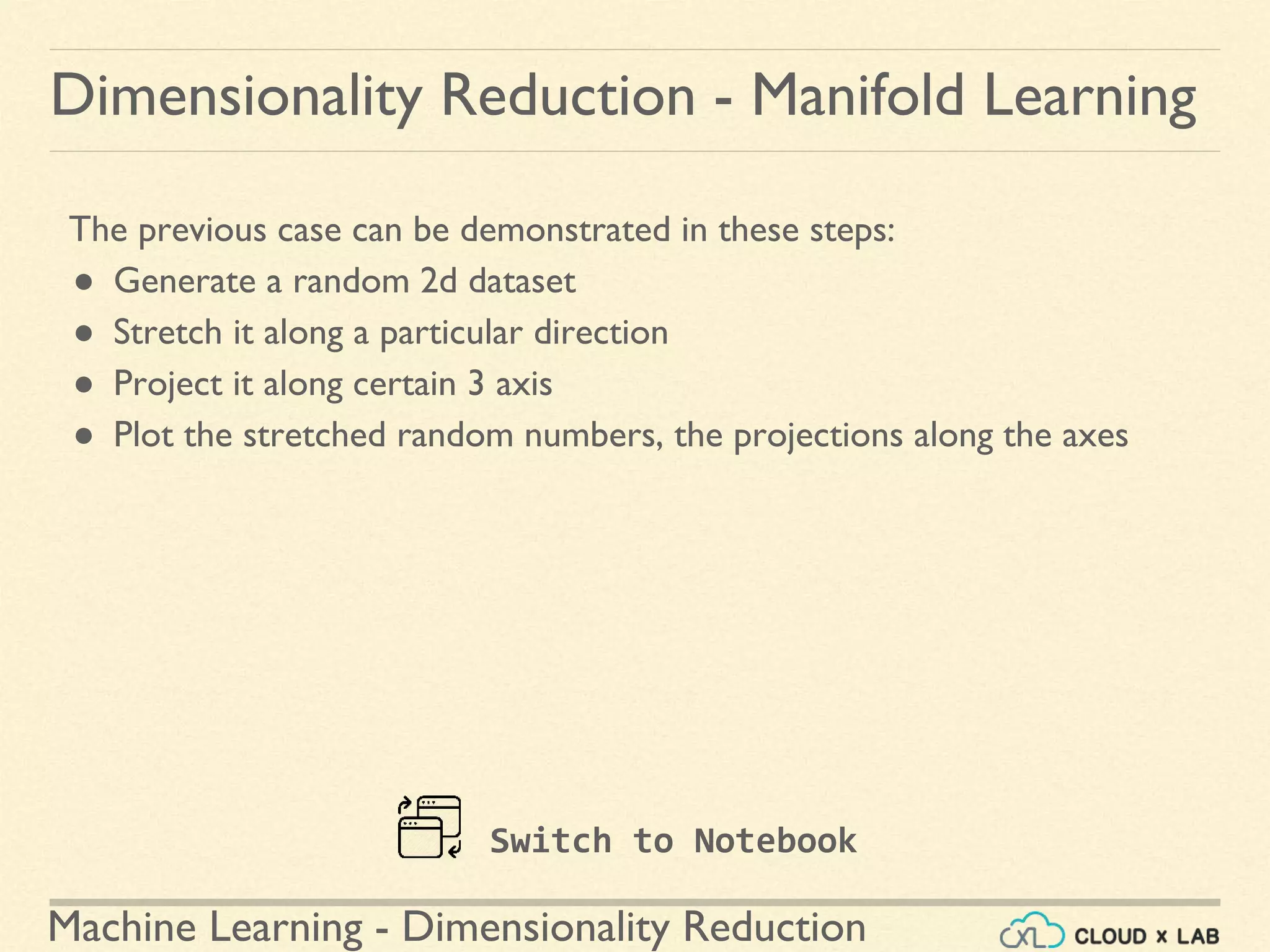 Machine Learning - Dimensionality Reduction
The previous case can be demonstrated in these steps:
● Generate a random 2d dataset
● Stretch it along a particular direction
● Project it along certain 3 axis
● Plot the stretched random numbers, the projections along the axes
Dimensionality Reduction - Manifold Learning
Switch to Notebook
 