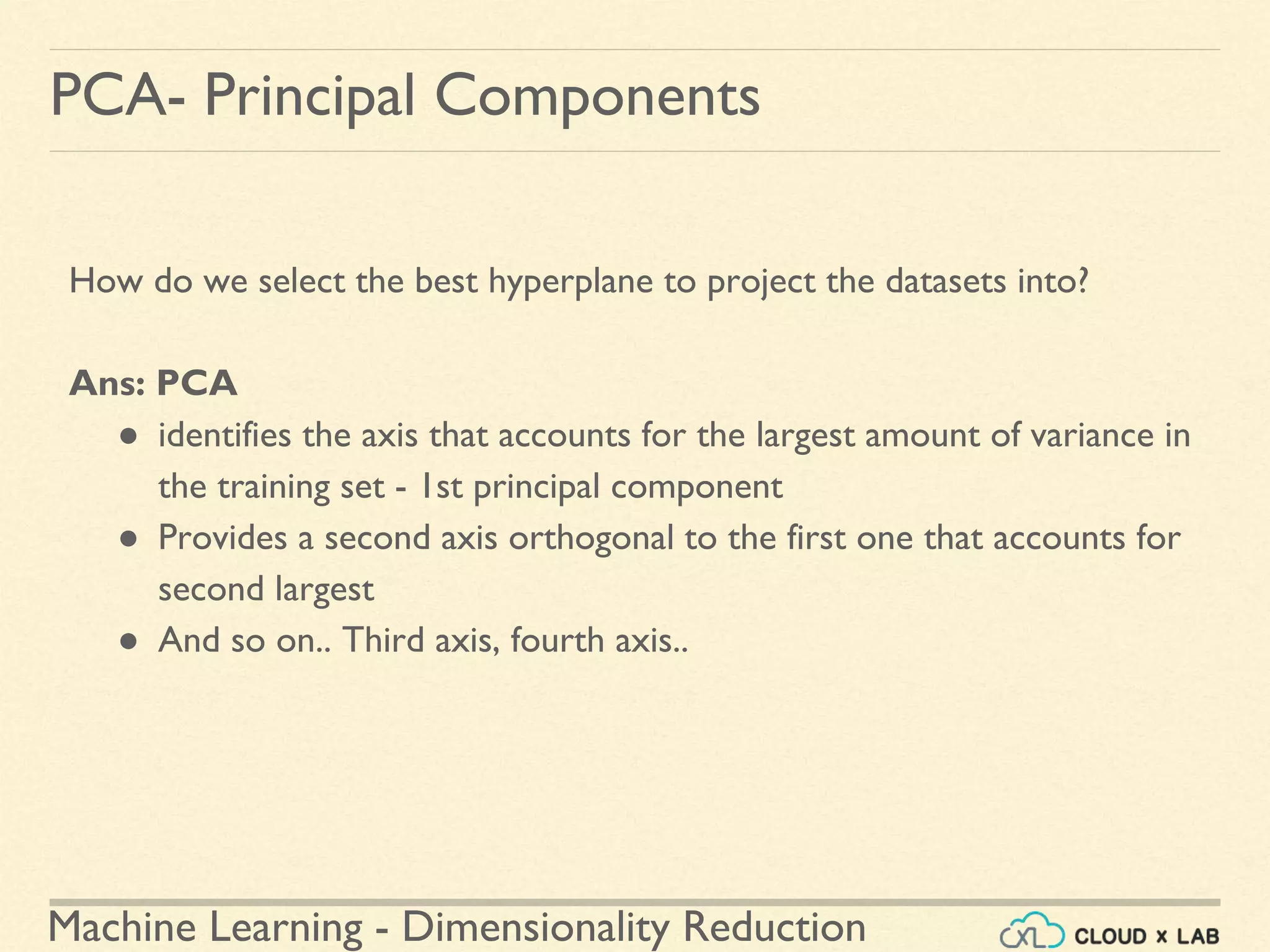 Machine Learning - Dimensionality Reduction
PCA- Principal Components
How do we select the best hyperplane to project the datasets into?
Ans: PCA
● identifies the axis that accounts for the largest amount of variance in
the training set - 1st principal component
● Provides a second axis orthogonal to the first one that accounts for
second largest
● And so on.. Third axis, fourth axis..
 