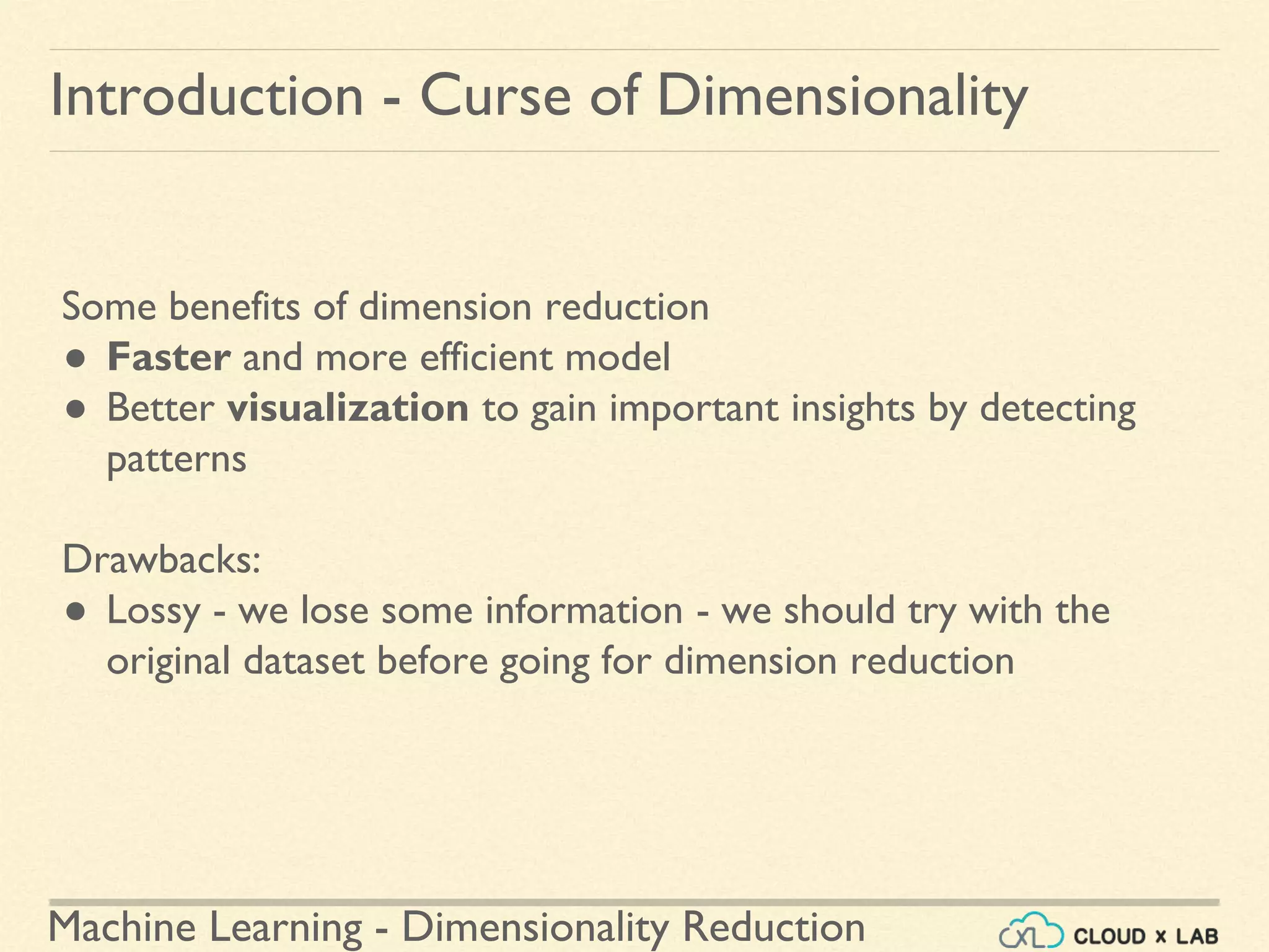 Machine Learning - Dimensionality Reduction
Introduction - Curse of Dimensionality
Some benefits of dimension reduction
● Faster and more efficient model
● Better visualization to gain important insights by detecting
patterns
Drawbacks:
● Lossy - we lose some information - we should try with the
original dataset before going for dimension reduction
 