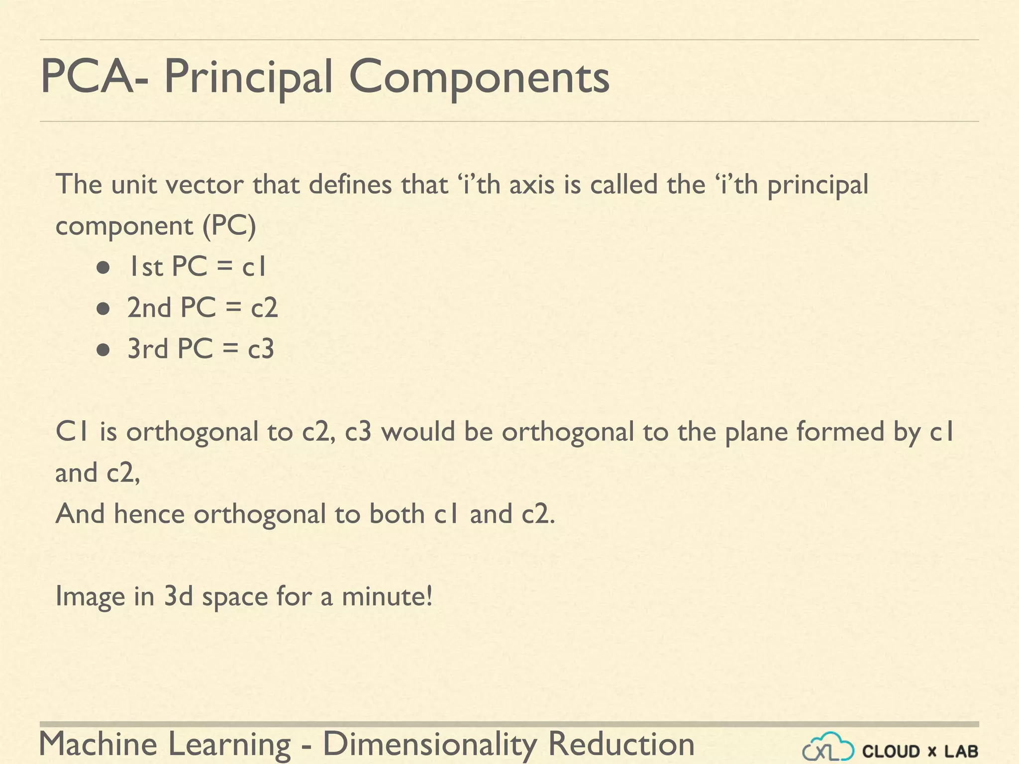 Machine Learning - Dimensionality Reduction
PCA- Principal Components
The unit vector that defines that ‘i’th axis is called the ‘i’th principal
component (PC)
● 1st PC = c1
● 2nd PC = c2
● 3rd PC = c3
C1 is orthogonal to c2, c3 would be orthogonal to the plane formed by c1
and c2,
And hence orthogonal to both c1 and c2.
Image in 3d space for a minute!
 