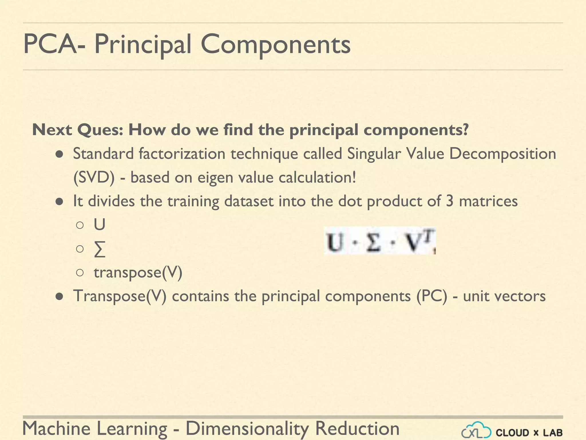 Machine Learning - Dimensionality Reduction
PCA- Principal Components
Next Ques: How do we find the principal components?
● Standard factorization technique called Singular Value Decomposition
(SVD) - based on eigen value calculation!
● It divides the training dataset into the dot product of 3 matrices
○ U
○ ∑
○ transpose(V)
● Transpose(V) contains the principal components (PC) - unit vectors
 