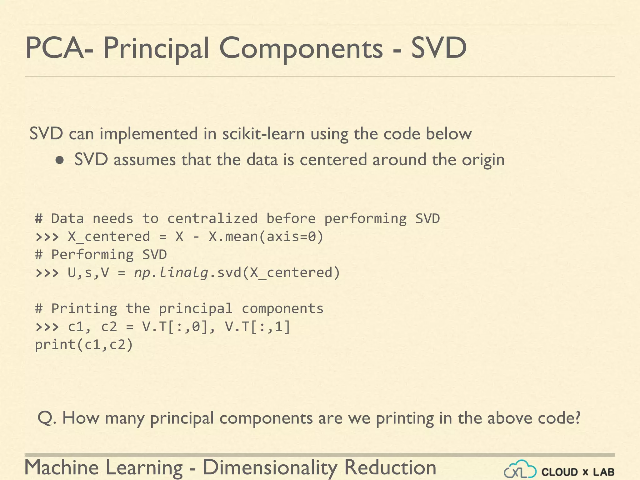 Machine Learning - Dimensionality Reduction
PCA- Principal Components - SVD
SVD can implemented in scikit-learn using the code below
● SVD assumes that the data is centered around the origin
# Data needs to centralized before performing SVD
>>> X_centered = X - X.mean(axis=0)
# Performing SVD
>>> U,s,V = np.linalg.svd(X_centered)
# Printing the principal components
>>> c1, c2 = V.T[:,0], V.T[:,1]
print(c1,c2)
Q. How many principal components are we printing in the above code?
 