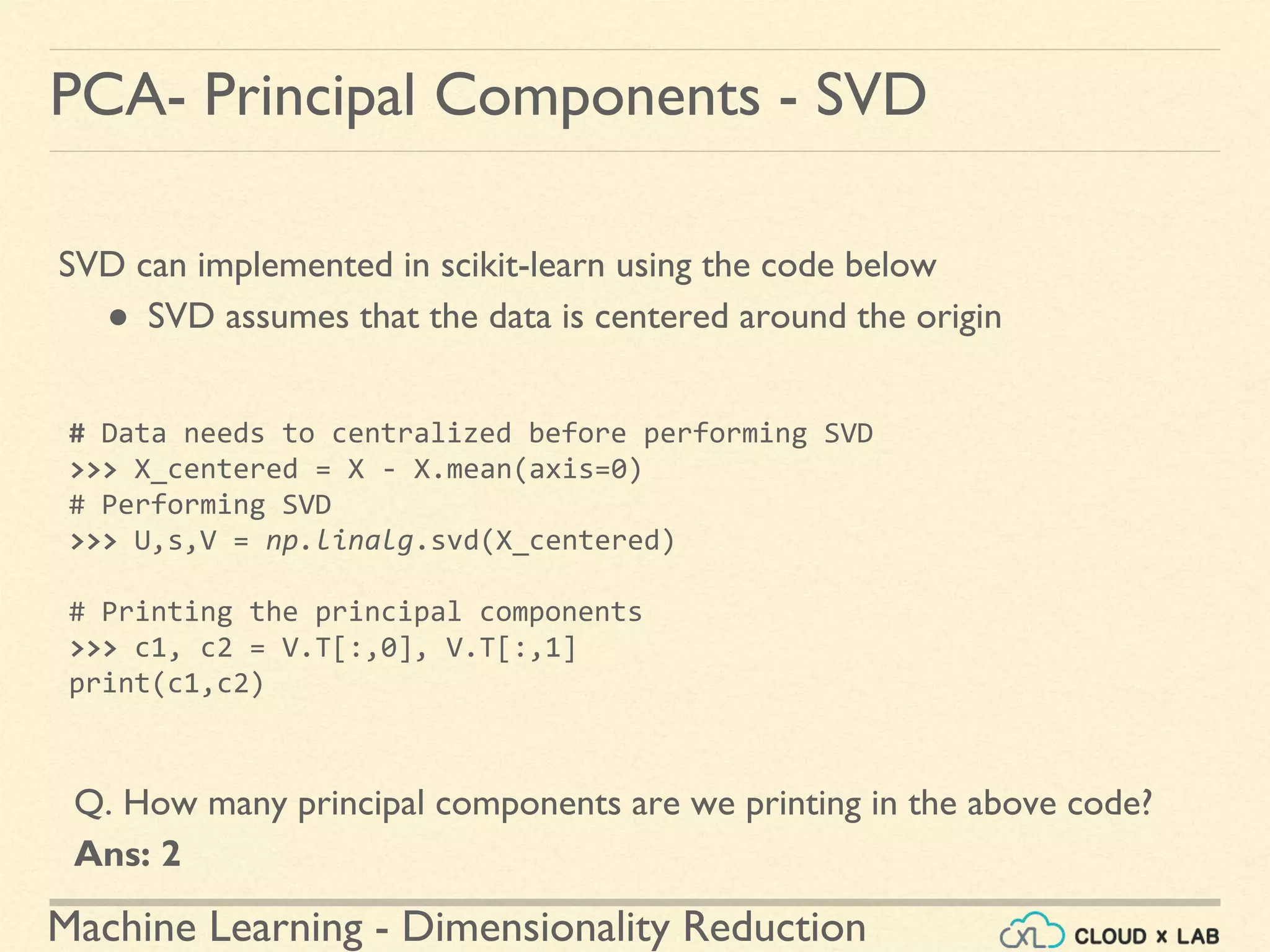 Machine Learning - Dimensionality Reduction
PCA- Principal Components - SVD
SVD can implemented in scikit-learn using the code below
● SVD assumes that the data is centered around the origin
# Data needs to centralized before performing SVD
>>> X_centered = X - X.mean(axis=0)
# Performing SVD
>>> U,s,V = np.linalg.svd(X_centered)
# Printing the principal components
>>> c1, c2 = V.T[:,0], V.T[:,1]
print(c1,c2)
Q. How many principal components are we printing in the above code?
Ans: 2
 