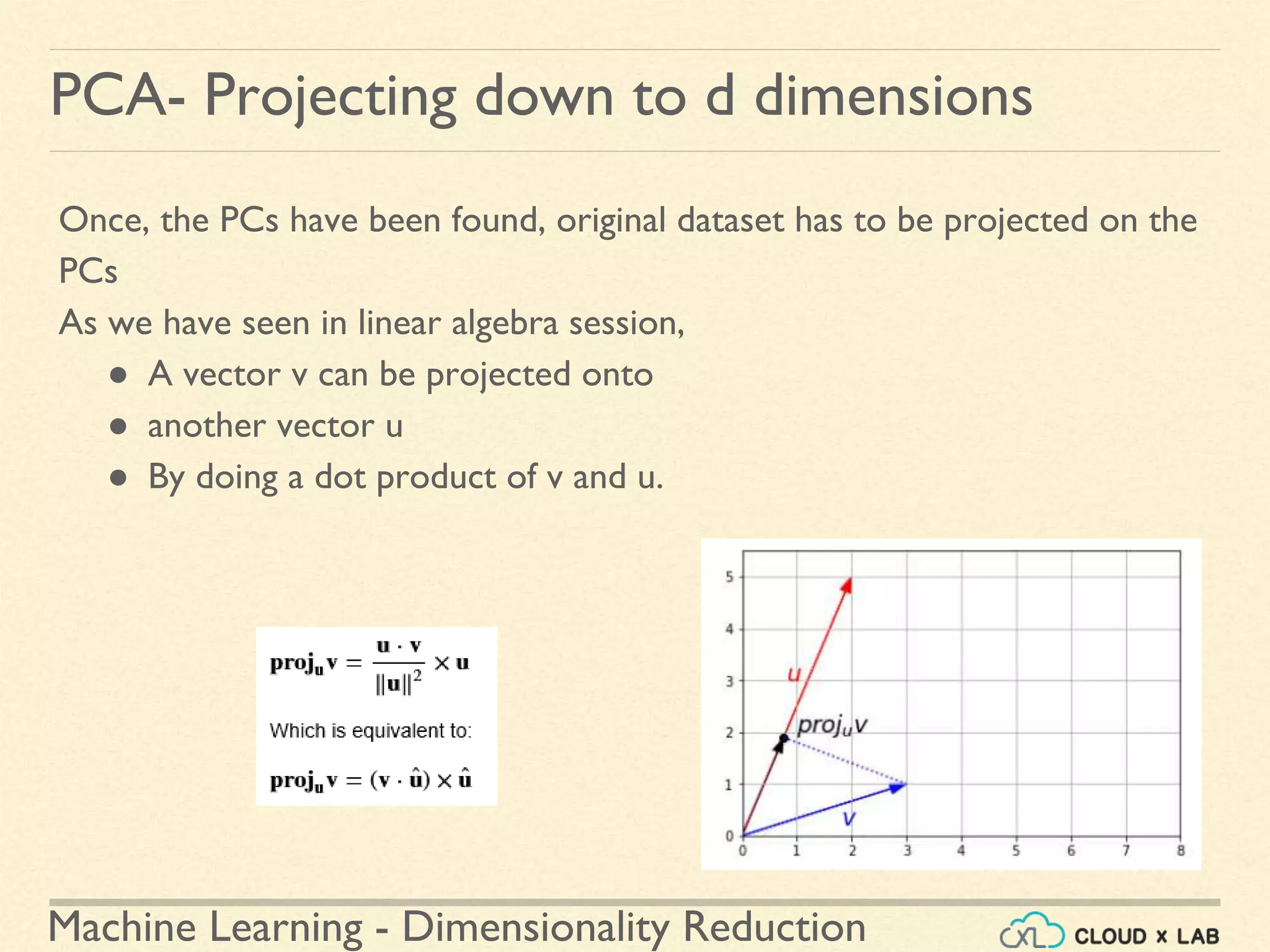 Machine Learning - Dimensionality Reduction
PCA- Projecting down to d dimensions
Once, the PCs have been found, original dataset has to be projected on the
PCs
As we have seen in linear algebra session,
● A vector v can be projected onto
● another vector u
● By doing a dot product of v and u.
 