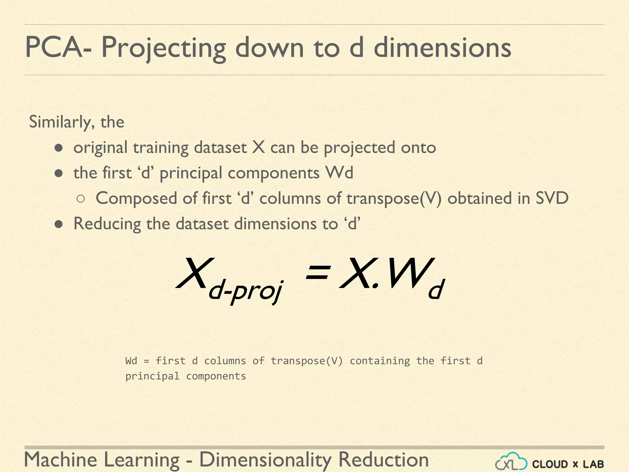 Machine Learning - Dimensionality Reduction
PCA- Projecting down to d dimensions
Similarly, the
● original training dataset X can be projected onto
● the first ‘d’ principal components Wd
○ Composed of first ‘d’ columns of transpose(V) obtained in SVD
● Reducing the dataset dimensions to ‘d’
Wd = first d columns of transpose(V) containing the first d
principal components
Xd-proj = X.Wd
 