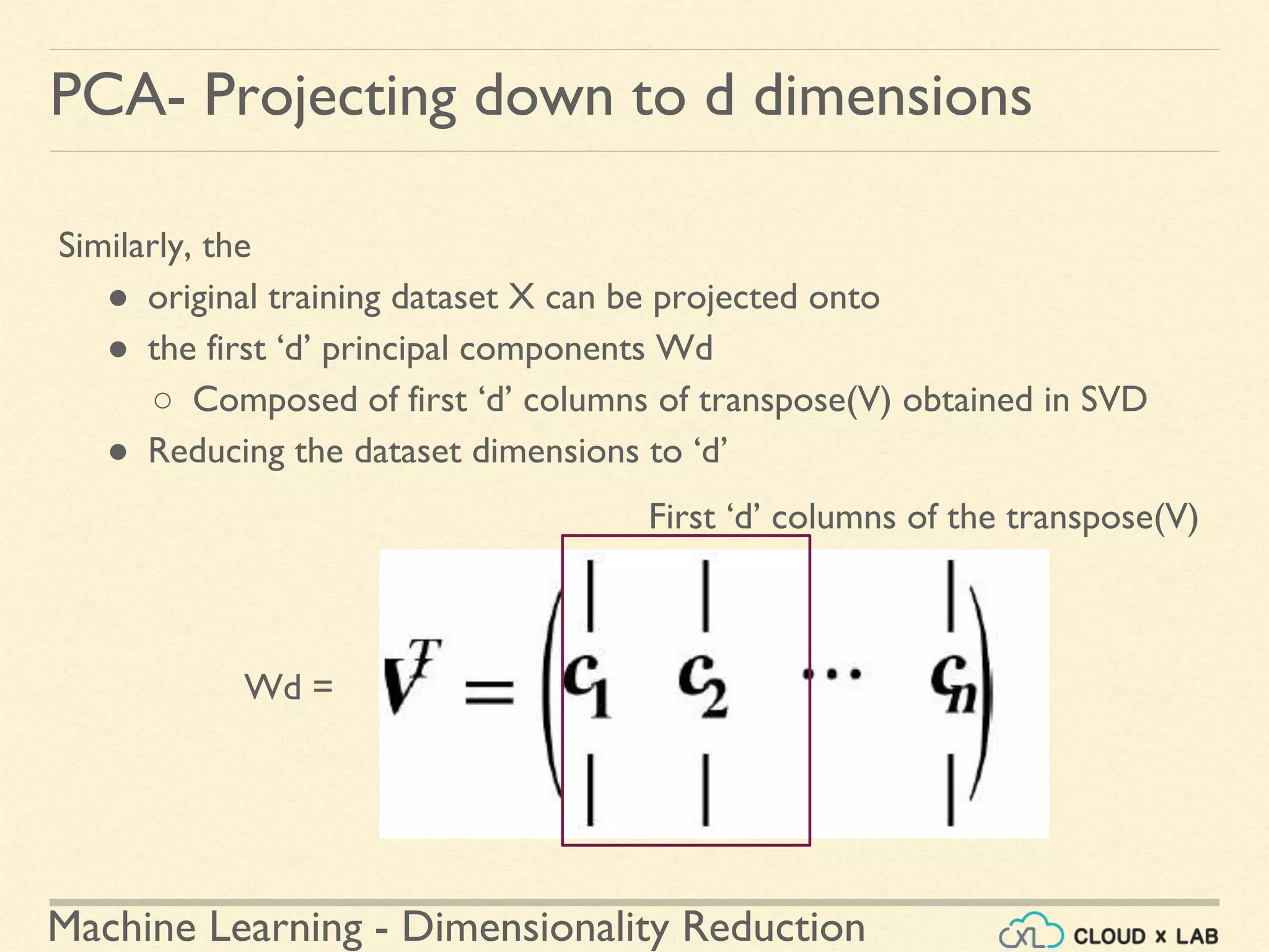 Machine Learning - Dimensionality Reduction
PCA- Projecting down to d dimensions
Similarly, the
● original training dataset X can be projected onto
● the first ‘d’ principal components Wd
○ Composed of first ‘d’ columns of transpose(V) obtained in SVD
● Reducing the dataset dimensions to ‘d’
First ‘d’ columns of the transpose(V)
Wd =
 