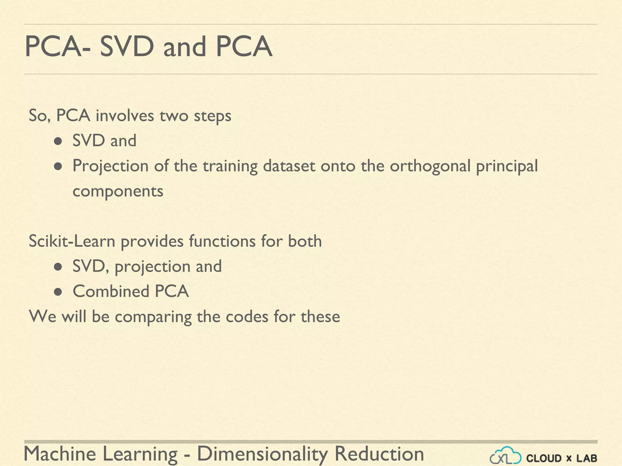 Machine Learning - Dimensionality Reduction
PCA- SVD and PCA
So, PCA involves two steps
● SVD and
● Projection of the training dataset onto the orthogonal principal
components
Scikit-Learn provides functions for both
● SVD, projection and
● Combined PCA
We will be comparing the codes for these
 