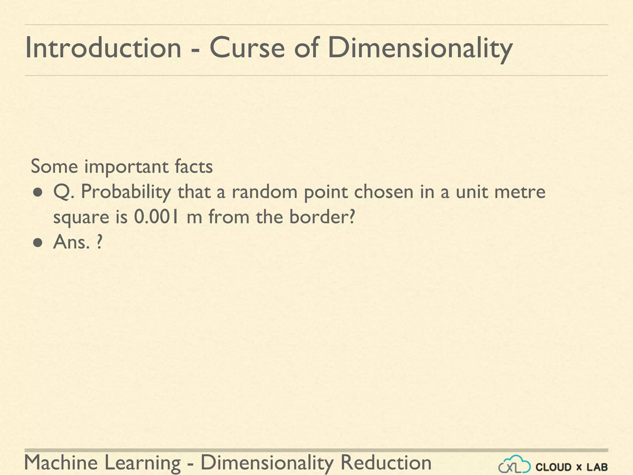 Machine Learning - Dimensionality Reduction
Introduction - Curse of Dimensionality
Some important facts
● Q. Probability that a random point chosen in a unit metre
square is 0.001 m from the border?
● Ans. ?
 