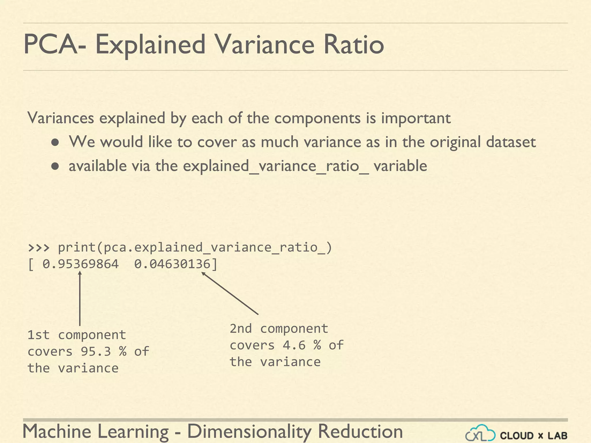 Machine Learning - Dimensionality Reduction
PCA- Explained Variance Ratio
Variances explained by each of the components is important
● We would like to cover as much variance as in the original dataset
● available via the explained_variance_ratio_ variable
>>> print(pca.explained_variance_ratio_)
[ 0.95369864 0.04630136]
1st component
covers 95.3 % of
the variance
2nd component
covers 4.6 % of
the variance
 