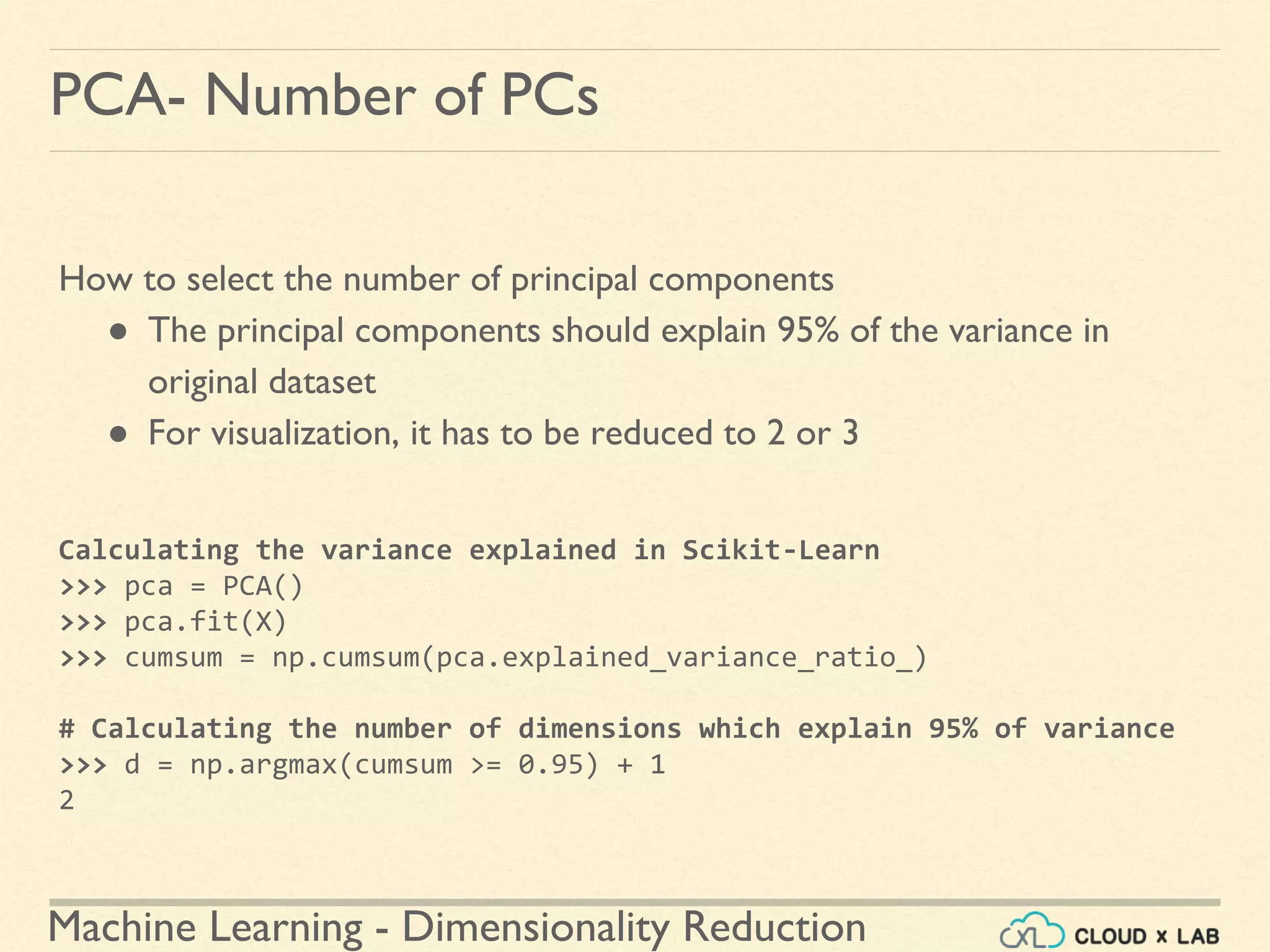 Machine Learning - Dimensionality Reduction
PCA- Number of PCs
How to select the number of principal components
● The principal components should explain 95% of the variance in
original dataset
● For visualization, it has to be reduced to 2 or 3
Calculating the variance explained in Scikit-Learn
>>> pca = PCA()
>>> pca.fit(X)
>>> cumsum = np.cumsum(pca.explained_variance_ratio_)
# Calculating the number of dimensions which explain 95% of variance
>>> d = np.argmax(cumsum >= 0.95) + 1
2
 