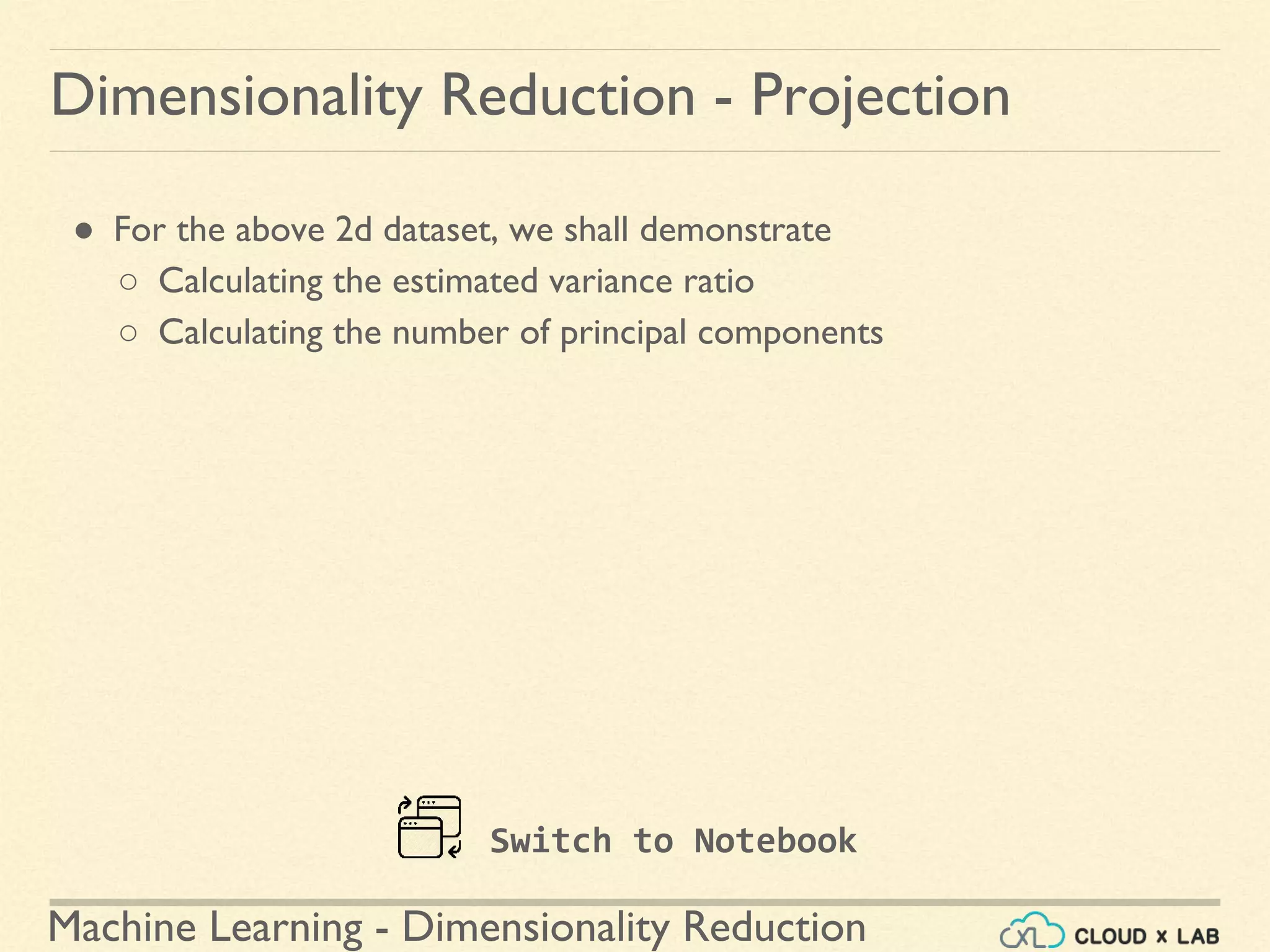 Machine Learning - Dimensionality Reduction
● For the above 2d dataset, we shall demonstrate
○ Calculating the estimated variance ratio
○ Calculating the number of principal components
Dimensionality Reduction - Projection
Switch to Notebook
 