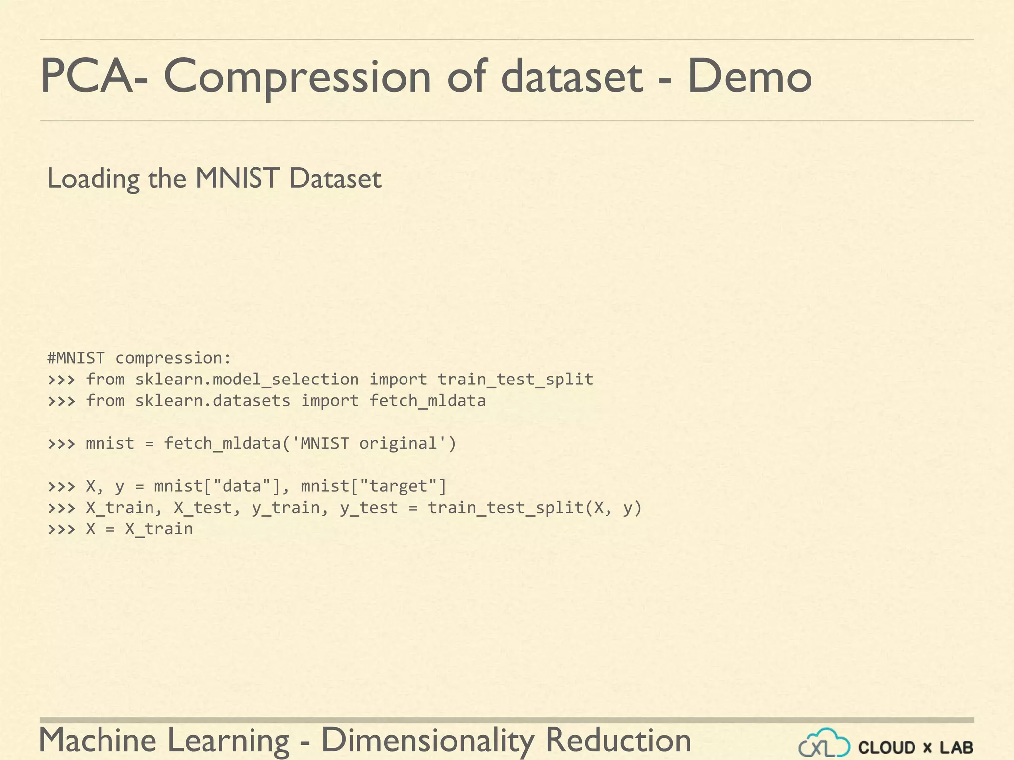 Machine Learning - Dimensionality Reduction
PCA- Compression of dataset - Demo
Loading the MNIST Dataset
#MNIST compression:
>>> from sklearn.model_selection import train_test_split
>>> from sklearn.datasets import fetch_mldata
>>> mnist = fetch_mldata('MNIST original')
>>> X, y = mnist["data"], mnist["target"]
>>> X_train, X_test, y_train, y_test = train_test_split(X, y)
>>> X = X_train
 