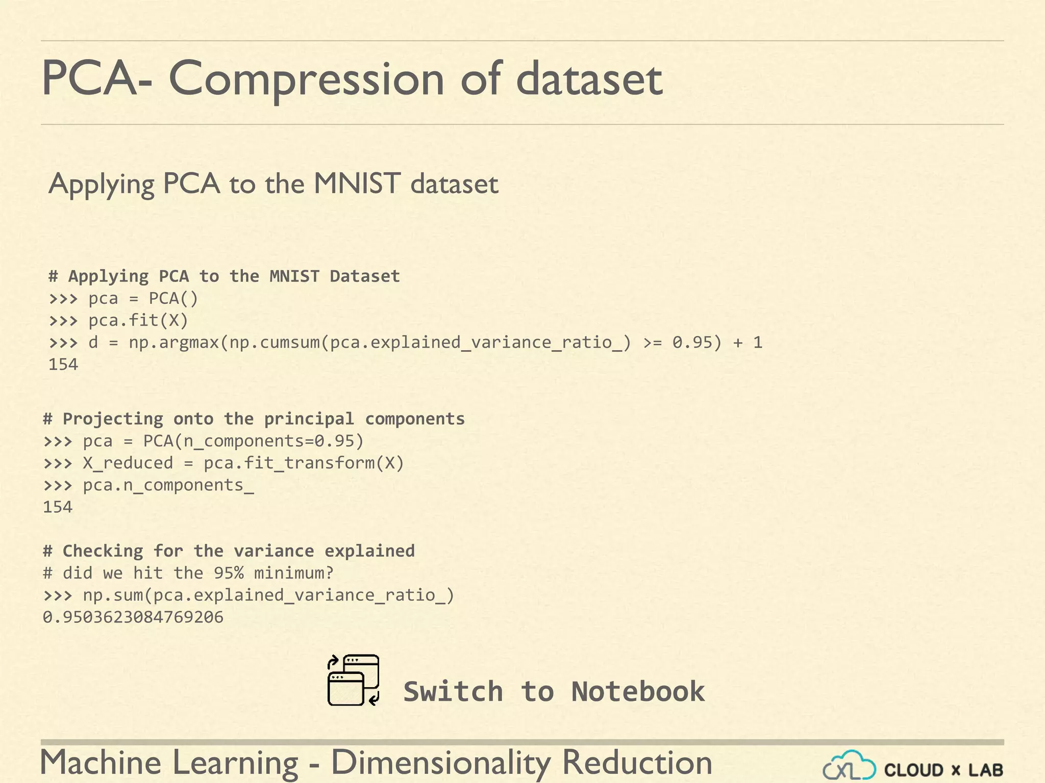 Machine Learning - Dimensionality Reduction
PCA- Compression of dataset
Applying PCA to the MNIST dataset
# Applying PCA to the MNIST Dataset
>>> pca = PCA()
>>> pca.fit(X)
>>> d = np.argmax(np.cumsum(pca.explained_variance_ratio_) >= 0.95) + 1
154
# Projecting onto the principal components
>>> pca = PCA(n_components=0.95)
>>> X_reduced = pca.fit_transform(X)
>>> pca.n_components_
154
# Checking for the variance explained
# did we hit the 95% minimum?
>>> np.sum(pca.explained_variance_ratio_)
0.9503623084769206
Switch to Notebook
 