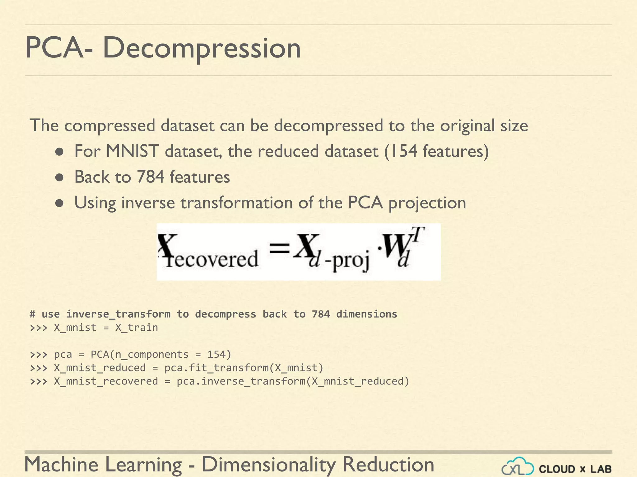 Machine Learning - Dimensionality Reduction
PCA- Decompression
The compressed dataset can be decompressed to the original size
● For MNIST dataset, the reduced dataset (154 features)
● Back to 784 features
● Using inverse transformation of the PCA projection
# use inverse_transform to decompress back to 784 dimensions
>>> X_mnist = X_train
>>> pca = PCA(n_components = 154)
>>> X_mnist_reduced = pca.fit_transform(X_mnist)
>>> X_mnist_recovered = pca.inverse_transform(X_mnist_reduced)
 