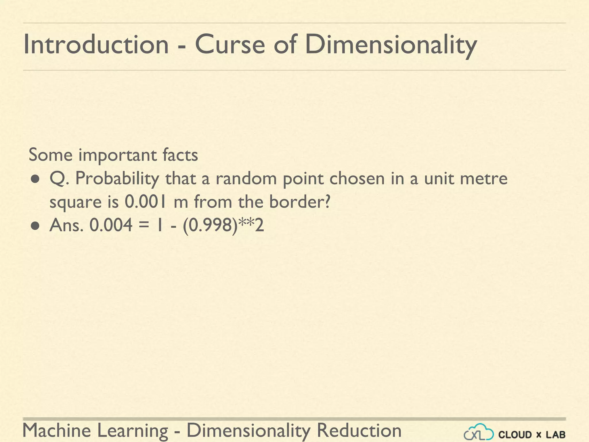 Machine Learning - Dimensionality Reduction
Introduction - Curse of Dimensionality
Some important facts
● Q. Probability that a random point chosen in a unit metre
square is 0.001 m from the border?
● Ans. 0.004 = 1 - (0.998)**2
 