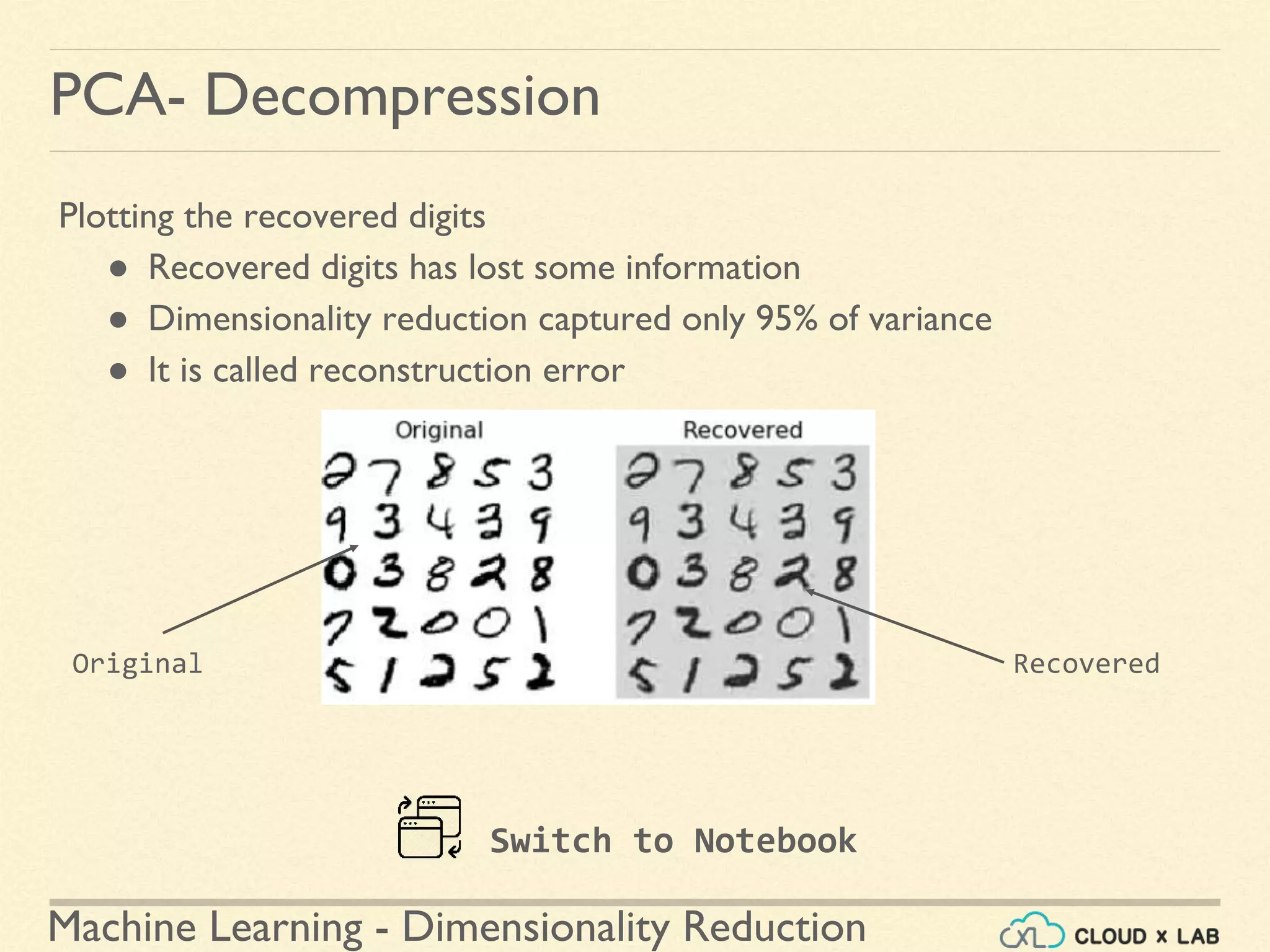 Machine Learning - Dimensionality Reduction
PCA- Decompression
Plotting the recovered digits
● Recovered digits has lost some information
● Dimensionality reduction captured only 95% of variance
● It is called reconstruction error
Switch to Notebook
RecoveredOriginal
 