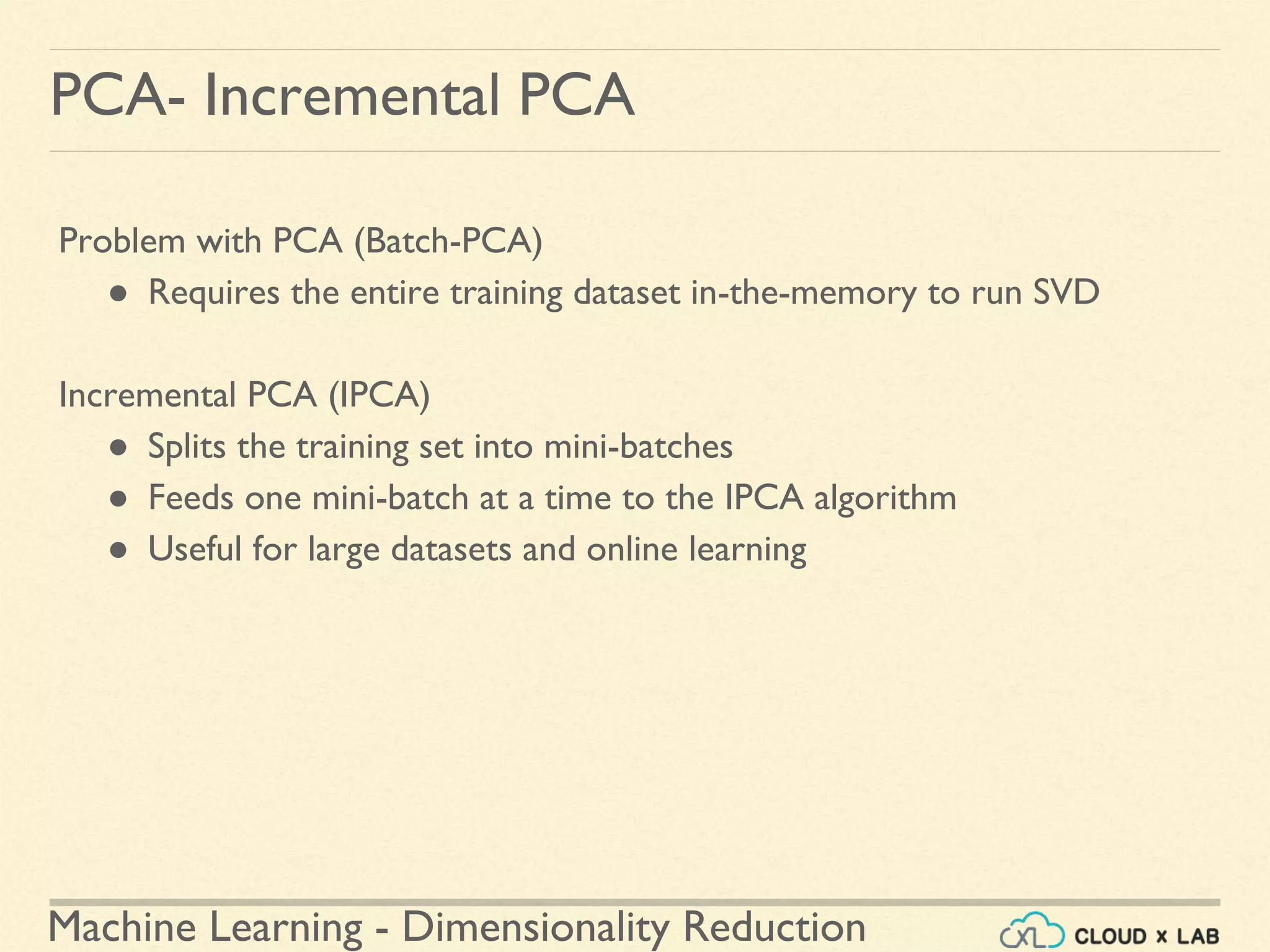 Machine Learning - Dimensionality Reduction
PCA- Incremental PCA
Problem with PCA (Batch-PCA)
● Requires the entire training dataset in-the-memory to run SVD
Incremental PCA (IPCA)
● Splits the training set into mini-batches
● Feeds one mini-batch at a time to the IPCA algorithm
● Useful for large datasets and online learning
 