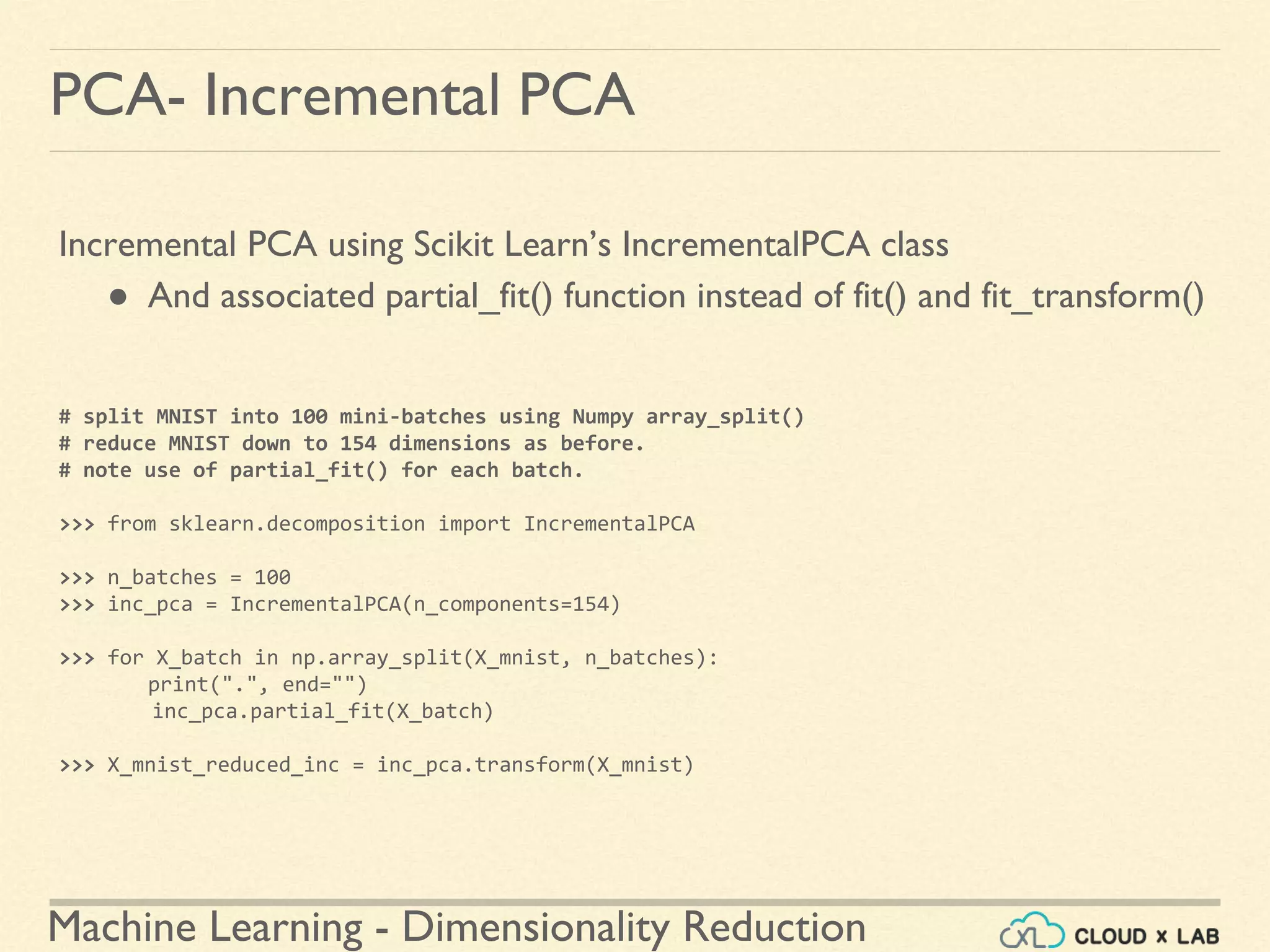 Machine Learning - Dimensionality Reduction
PCA- Incremental PCA
Incremental PCA using Scikit Learn’s IncrementalPCA class
● And associated partial_fit() function instead of fit() and fit_transform()
# split MNIST into 100 mini-batches using Numpy array_split()
# reduce MNIST down to 154 dimensions as before.
# note use of partial_fit() for each batch.
>>> from sklearn.decomposition import IncrementalPCA
>>> n_batches = 100
>>> inc_pca = IncrementalPCA(n_components=154)
>>> for X_batch in np.array_split(X_mnist, n_batches):
print(".", end="")
inc_pca.partial_fit(X_batch)
>>> X_mnist_reduced_inc = inc_pca.transform(X_mnist)
 