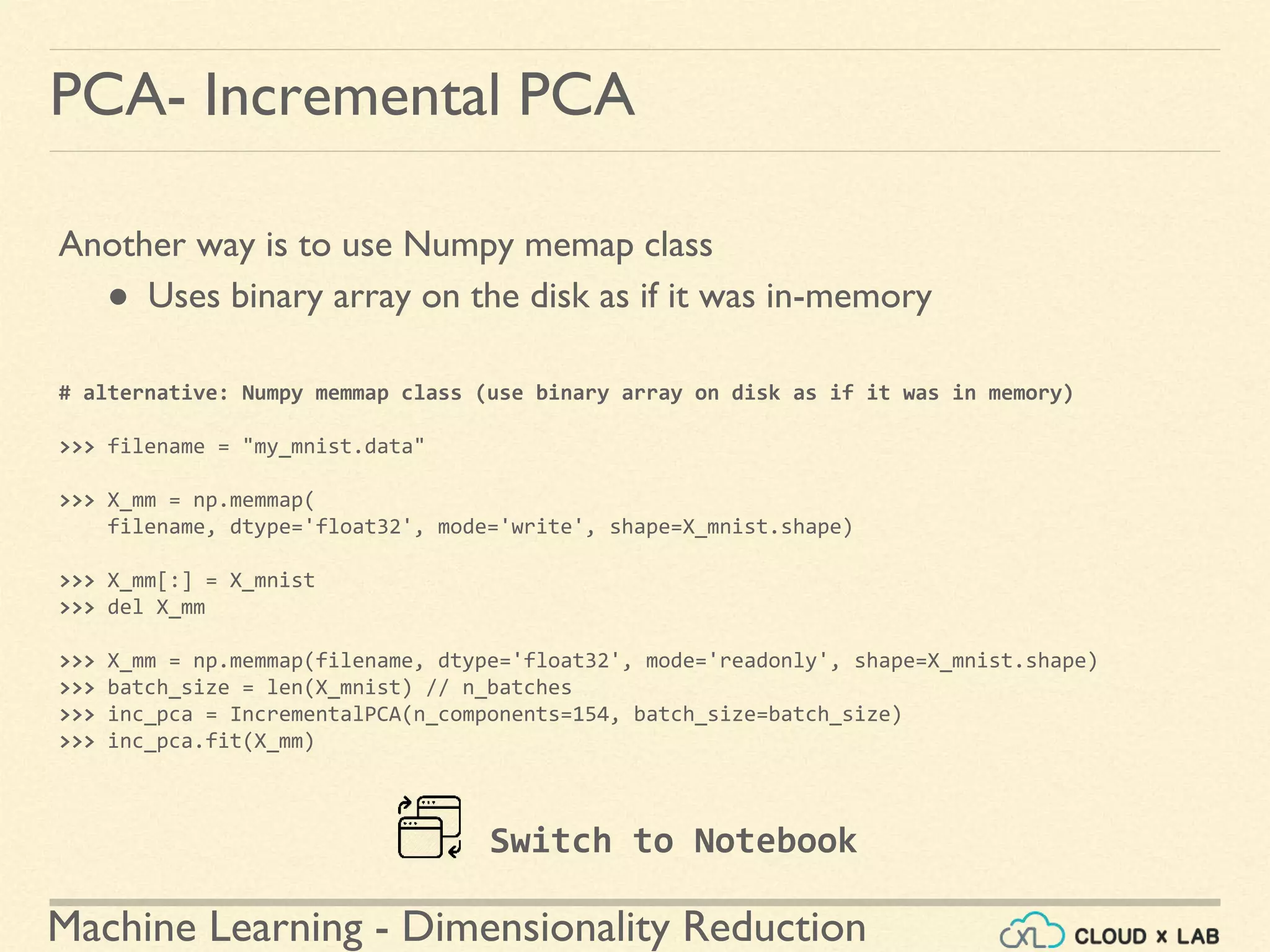 Machine Learning - Dimensionality Reduction
PCA- Incremental PCA
Another way is to use Numpy memap class
● Uses binary array on the disk as if it was in-memory
# alternative: Numpy memmap class (use binary array on disk as if it was in memory)
>>> filename = "my_mnist.data"
>>> X_mm = np.memmap(
filename, dtype='float32', mode='write', shape=X_mnist.shape)
>>> X_mm[:] = X_mnist
>>> del X_mm
>>> X_mm = np.memmap(filename, dtype='float32', mode='readonly', shape=X_mnist.shape)
>>> batch_size = len(X_mnist) // n_batches
>>> inc_pca = IncrementalPCA(n_components=154, batch_size=batch_size)
>>> inc_pca.fit(X_mm)
Switch to Notebook
 