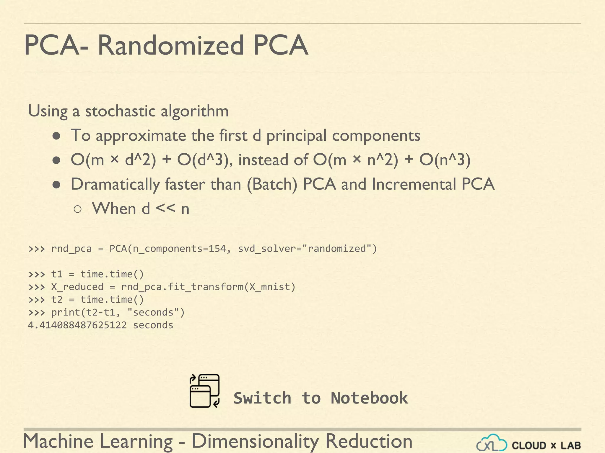 Machine Learning - Dimensionality Reduction
PCA- Randomized PCA
Using a stochastic algorithm
● To approximate the first d principal components
● O(m × d^2) + O(d^3), instead of O(m × n^2) + O(n^3)
● Dramatically faster than (Batch) PCA and Incremental PCA
○ When d << n
>>> rnd_pca = PCA(n_components=154, svd_solver="randomized")
>>> t1 = time.time()
>>> X_reduced = rnd_pca.fit_transform(X_mnist)
>>> t2 = time.time()
>>> print(t2-t1, "seconds")
4.414088487625122 seconds
Switch to Notebook
 