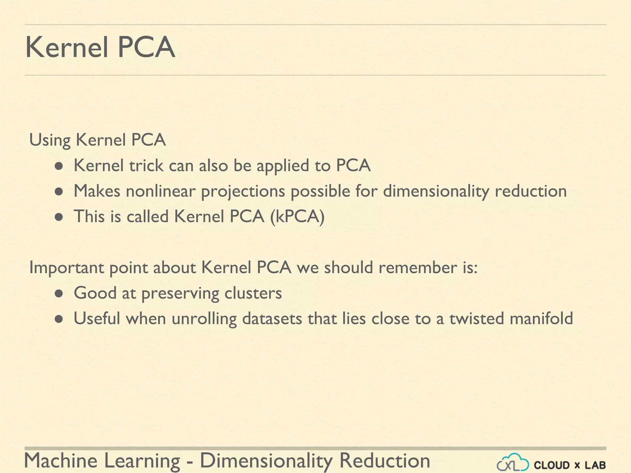 Machine Learning - Dimensionality Reduction
Kernel PCA
Using Kernel PCA
● Kernel trick can also be applied to PCA
● Makes nonlinear projections possible for dimensionality reduction
● This is called Kernel PCA (kPCA)
Important point about Kernel PCA we should remember is:
● Good at preserving clusters
● Useful when unrolling datasets that lies close to a twisted manifold
 