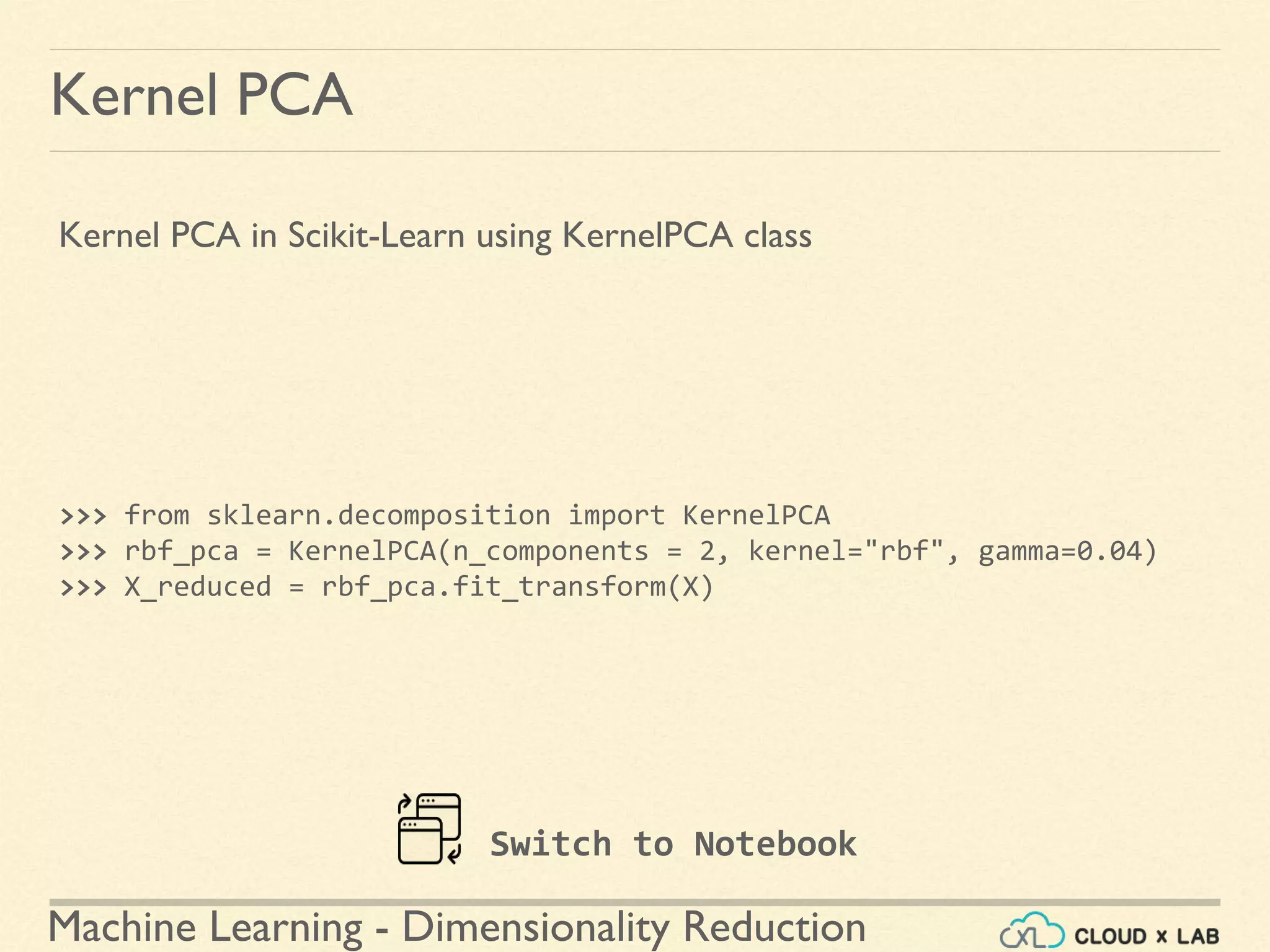 Machine Learning - Dimensionality Reduction
Kernel PCA
Kernel PCA in Scikit-Learn using KernelPCA class
>>> from sklearn.decomposition import KernelPCA
>>> rbf_pca = KernelPCA(n_components = 2, kernel="rbf", gamma=0.04)
>>> X_reduced = rbf_pca.fit_transform(X)
Switch to Notebook
 