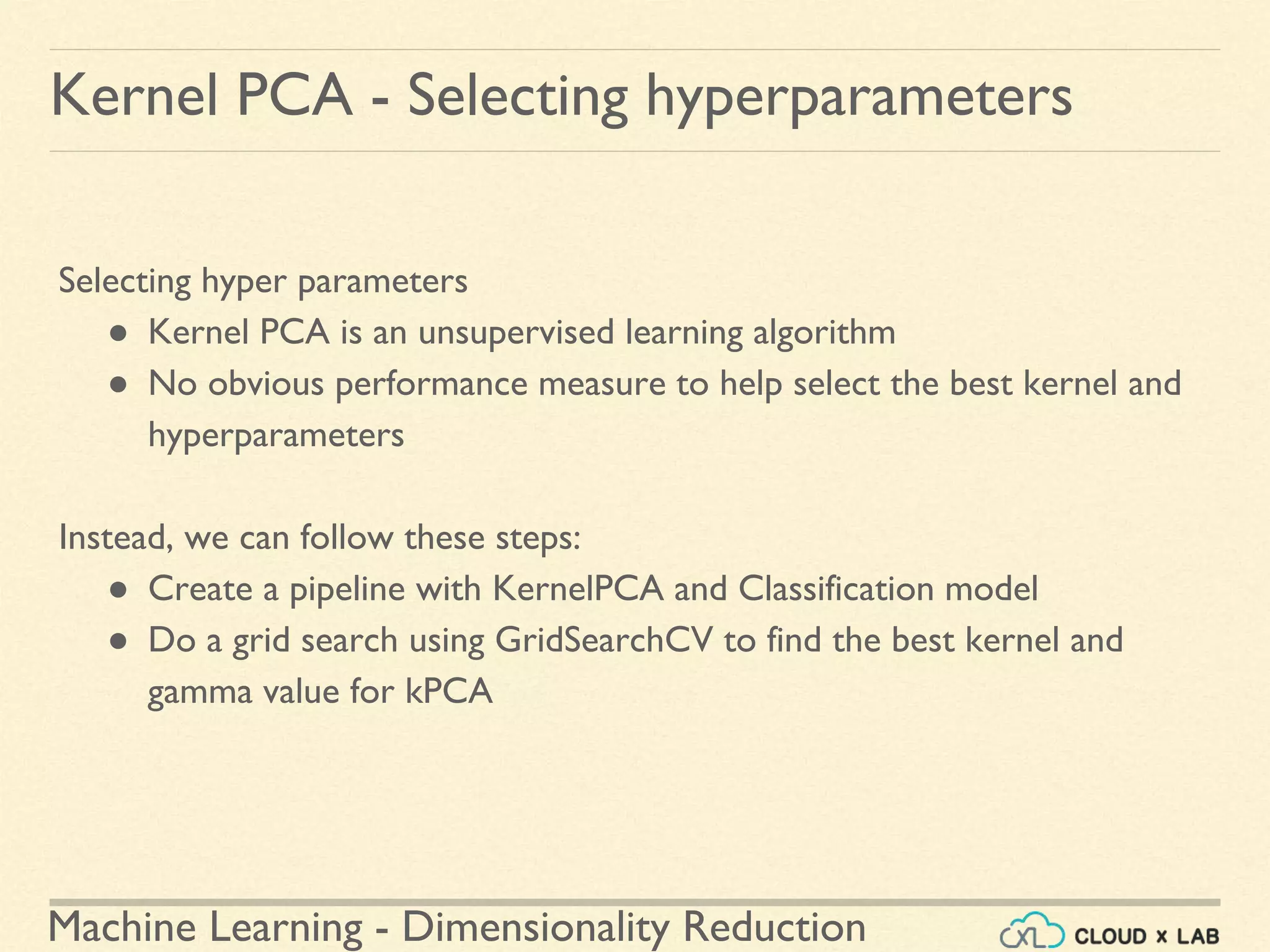Machine Learning - Dimensionality Reduction
Kernel PCA - Selecting hyperparameters
Selecting hyper parameters
● Kernel PCA is an unsupervised learning algorithm
● No obvious performance measure to help select the best kernel and
hyperparameters
Instead, we can follow these steps:
● Create a pipeline with KernelPCA and Classification model
● Do a grid search using GridSearchCV to find the best kernel and
gamma value for kPCA
 