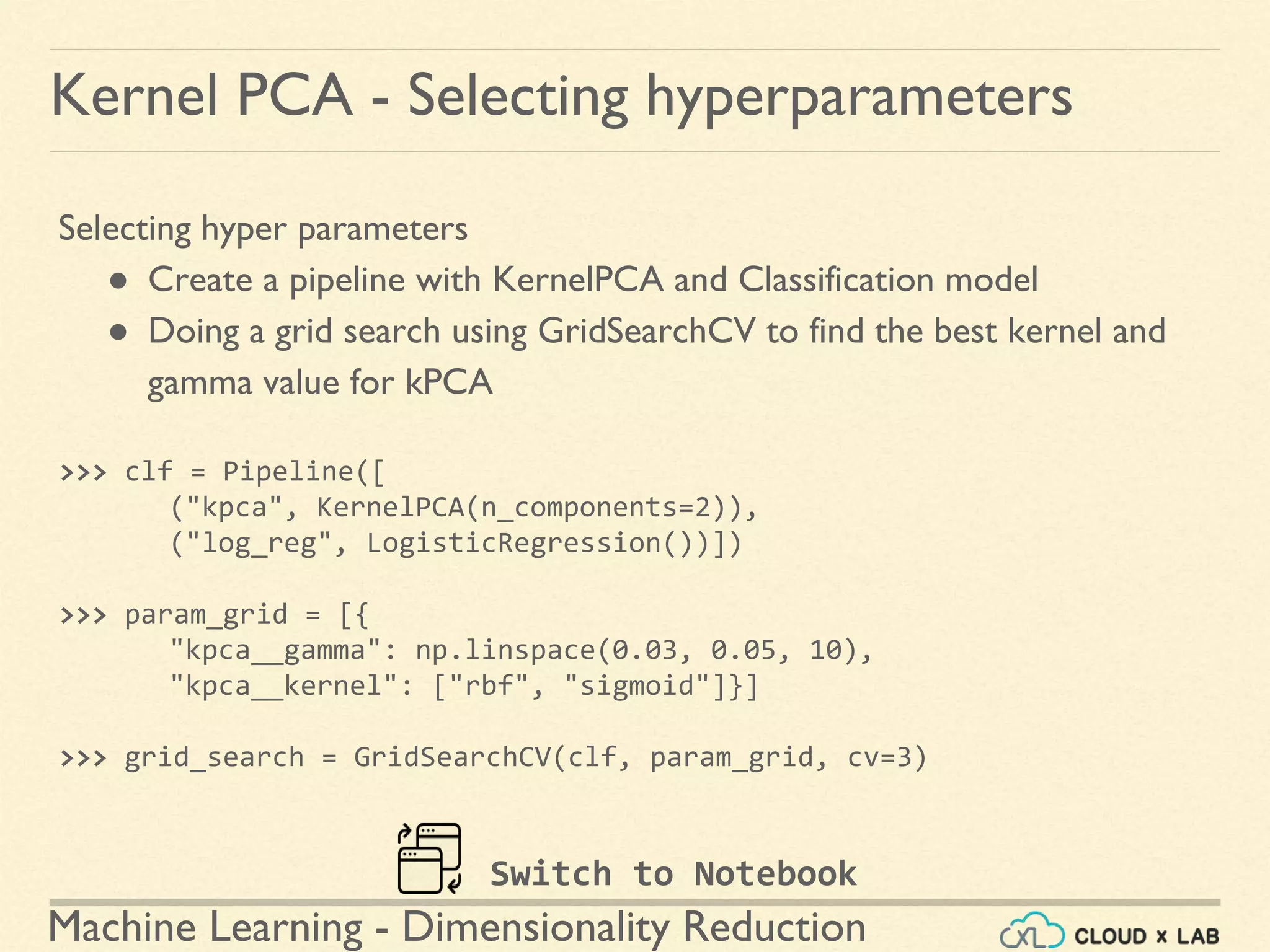 Machine Learning - Dimensionality Reduction
Kernel PCA - Selecting hyperparameters
Selecting hyper parameters
● Create a pipeline with KernelPCA and Classification model
● Doing a grid search using GridSearchCV to find the best kernel and
gamma value for kPCA
>>> clf = Pipeline([
("kpca", KernelPCA(n_components=2)),
("log_reg", LogisticRegression())])
>>> param_grid = [{
"kpca__gamma": np.linspace(0.03, 0.05, 10),
"kpca__kernel": ["rbf", "sigmoid"]}]
>>> grid_search = GridSearchCV(clf, param_grid, cv=3)
Switch to Notebook
 