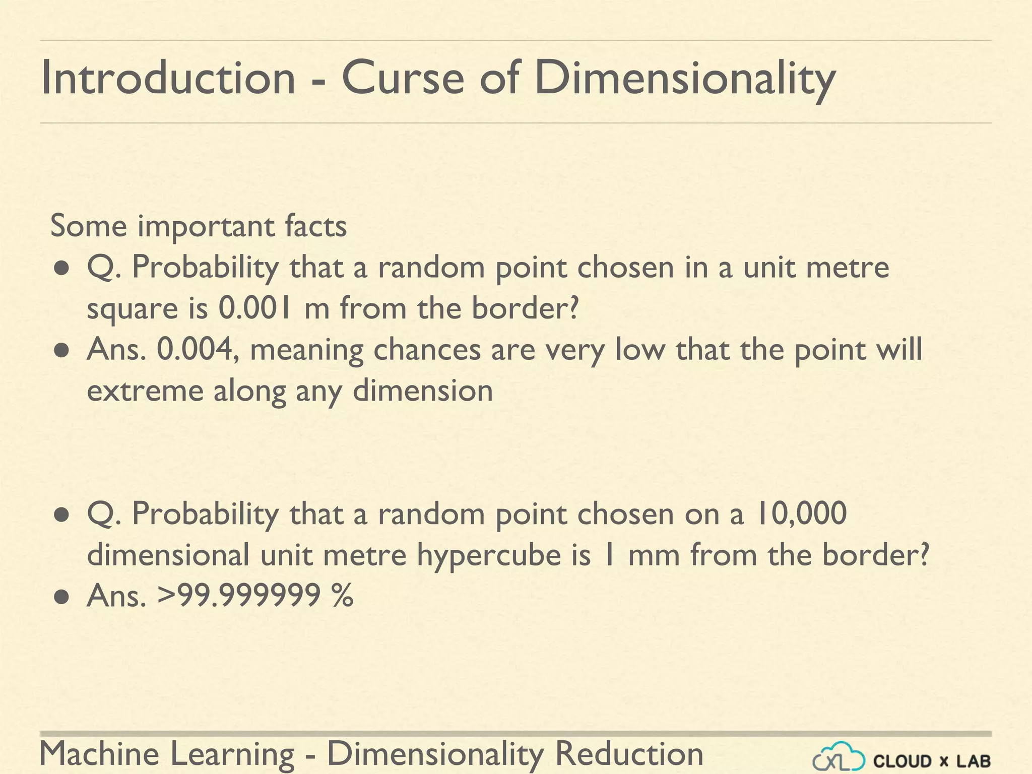 Machine Learning - Dimensionality Reduction
Introduction - Curse of Dimensionality
Some important facts
● Q. Probability that a random point chosen in a unit metre
square is 0.001 m from the border?
● Ans. 0.004, meaning chances are very low that the point will
extreme along any dimension
● Q. Probability that a random point chosen on a 10,000
dimensional unit metre hypercube is 1 mm from the border?
● Ans. >99.999999 %
 