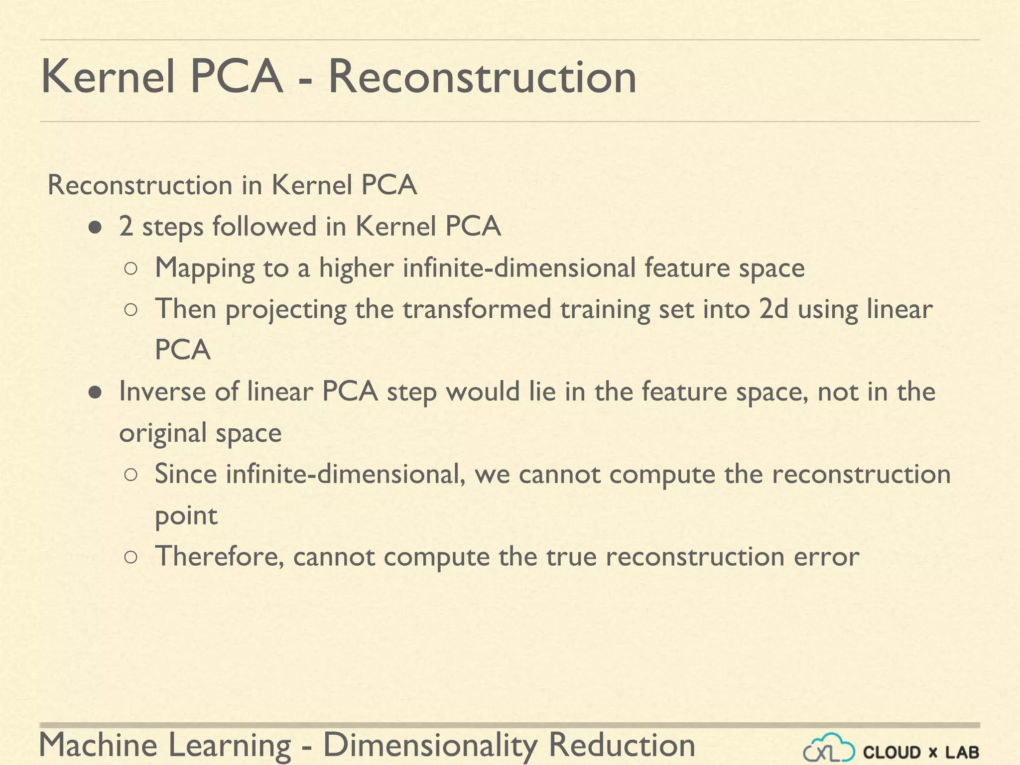 Machine Learning - Dimensionality Reduction
Kernel PCA - Reconstruction
Reconstruction in Kernel PCA
● 2 steps followed in Kernel PCA
○ Mapping to a higher infinite-dimensional feature space
○ Then projecting the transformed training set into 2d using linear
PCA
● Inverse of linear PCA step would lie in the feature space, not in the
original space
○ Since infinite-dimensional, we cannot compute the reconstruction
point
○ Therefore, cannot compute the true reconstruction error
 