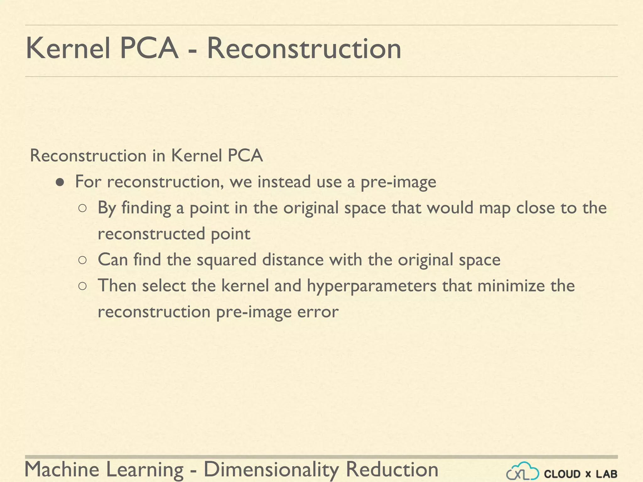 Machine Learning - Dimensionality Reduction
Kernel PCA - Reconstruction
Reconstruction in Kernel PCA
● For reconstruction, we instead use a pre-image
○ By finding a point in the original space that would map close to the
reconstructed point
○ Can find the squared distance with the original space
○ Then select the kernel and hyperparameters that minimize the
reconstruction pre-image error
 