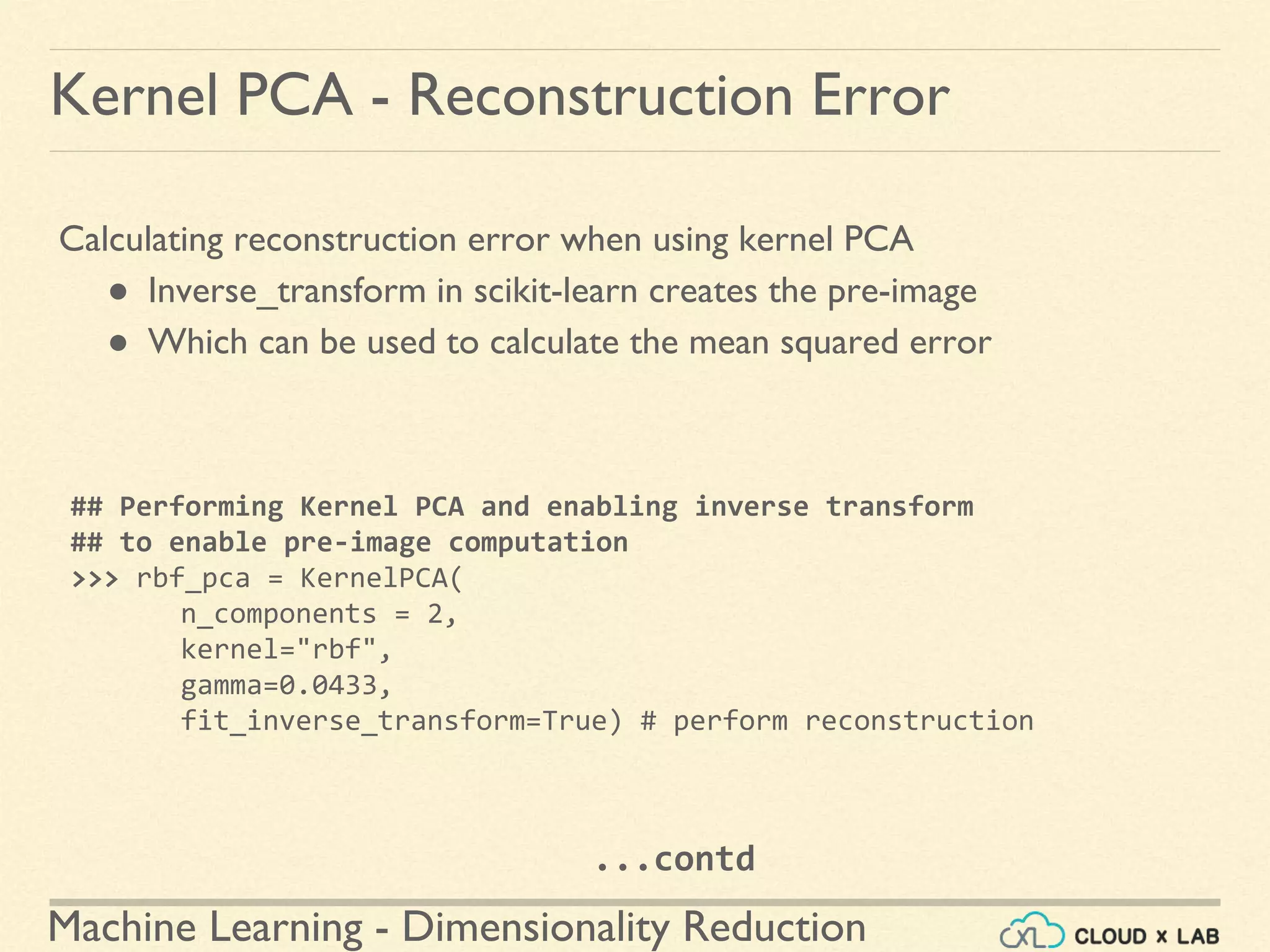 Machine Learning - Dimensionality Reduction
Kernel PCA - Reconstruction Error
Calculating reconstruction error when using kernel PCA
● Inverse_transform in scikit-learn creates the pre-image
● Which can be used to calculate the mean squared error
## Performing Kernel PCA and enabling inverse transform
## to enable pre-image computation
>>> rbf_pca = KernelPCA(
n_components = 2,
kernel="rbf",
gamma=0.0433,
fit_inverse_transform=True) # perform reconstruction
...contd
 
