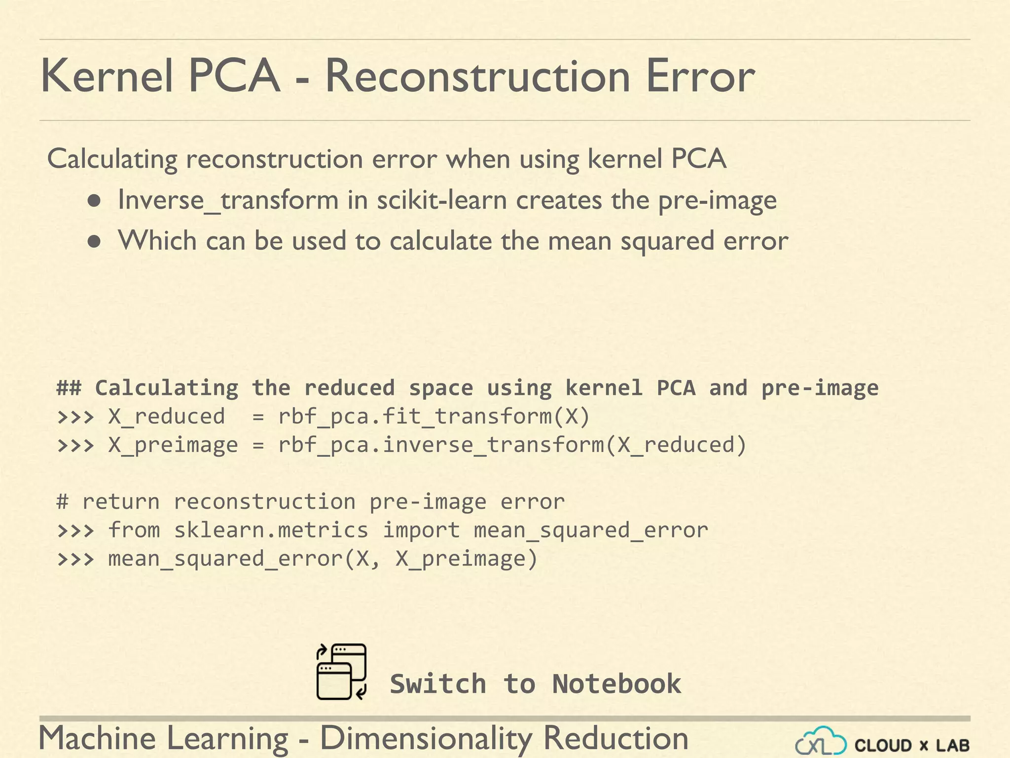 Machine Learning - Dimensionality Reduction
Kernel PCA - Reconstruction Error
Calculating reconstruction error when using kernel PCA
● Inverse_transform in scikit-learn creates the pre-image
● Which can be used to calculate the mean squared error
## Calculating the reduced space using kernel PCA and pre-image
>>> X_reduced = rbf_pca.fit_transform(X)
>>> X_preimage = rbf_pca.inverse_transform(X_reduced)
# return reconstruction pre-image error
>>> from sklearn.metrics import mean_squared_error
>>> mean_squared_error(X, X_preimage)
Switch to Notebook
 
