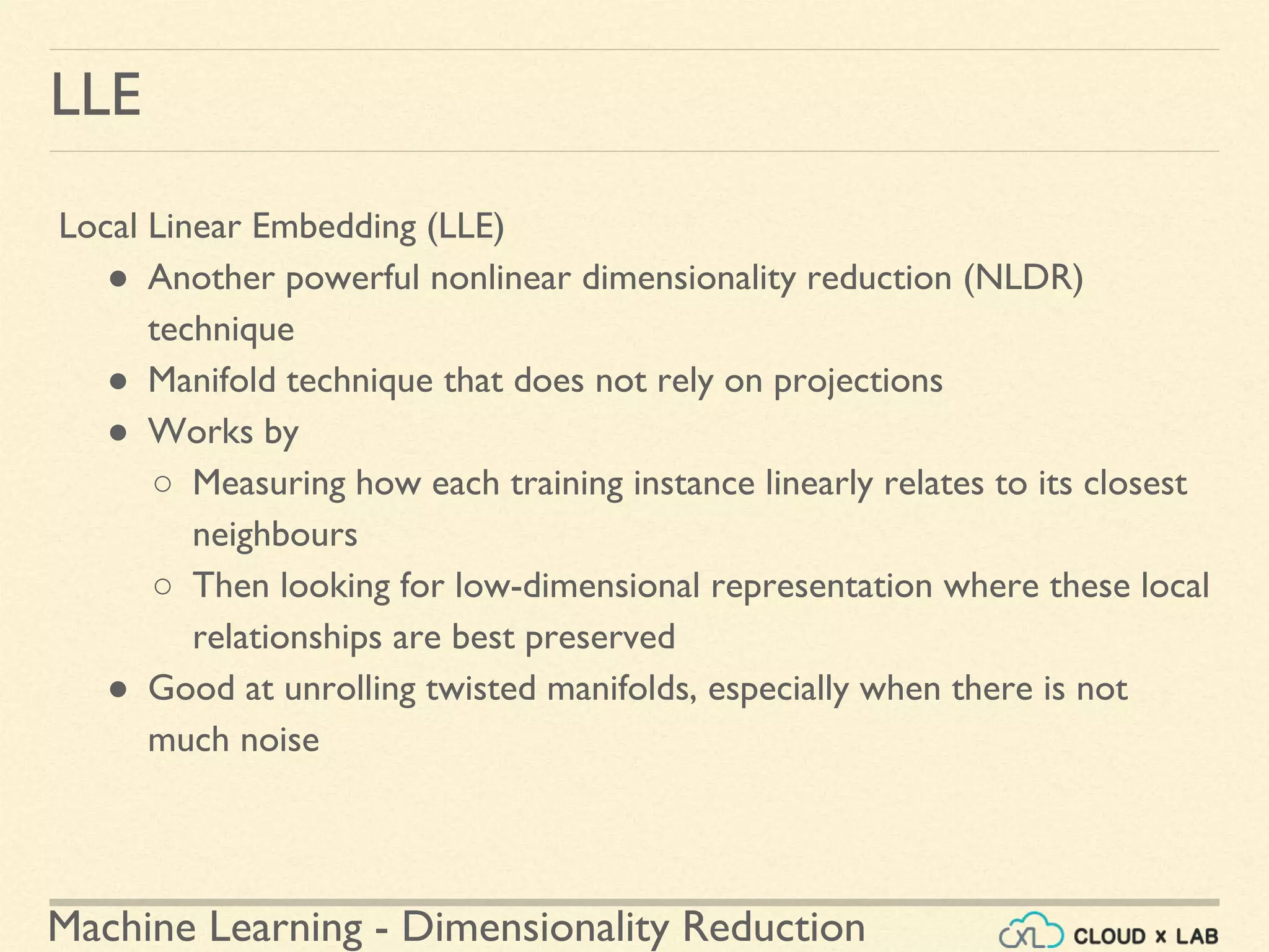 Machine Learning - Dimensionality Reduction
LLE
Local Linear Embedding (LLE)
● Another powerful nonlinear dimensionality reduction (NLDR)
technique
● Manifold technique that does not rely on projections
● Works by
○ Measuring how each training instance linearly relates to its closest
neighbours
○ Then looking for low-dimensional representation where these local
relationships are best preserved
● Good at unrolling twisted manifolds, especially when there is not
much noise
 