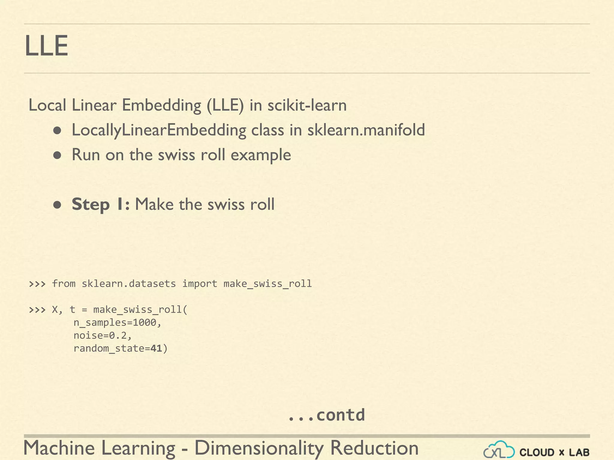 Machine Learning - Dimensionality Reduction
LLE
Local Linear Embedding (LLE) in scikit-learn
● LocallyLinearEmbedding class in sklearn.manifold
● Run on the swiss roll example
● Step 1: Make the swiss roll
>>> from sklearn.datasets import make_swiss_roll
>>> X, t = make_swiss_roll(
n_samples=1000,
noise=0.2,
random_state=41)
...contd
 