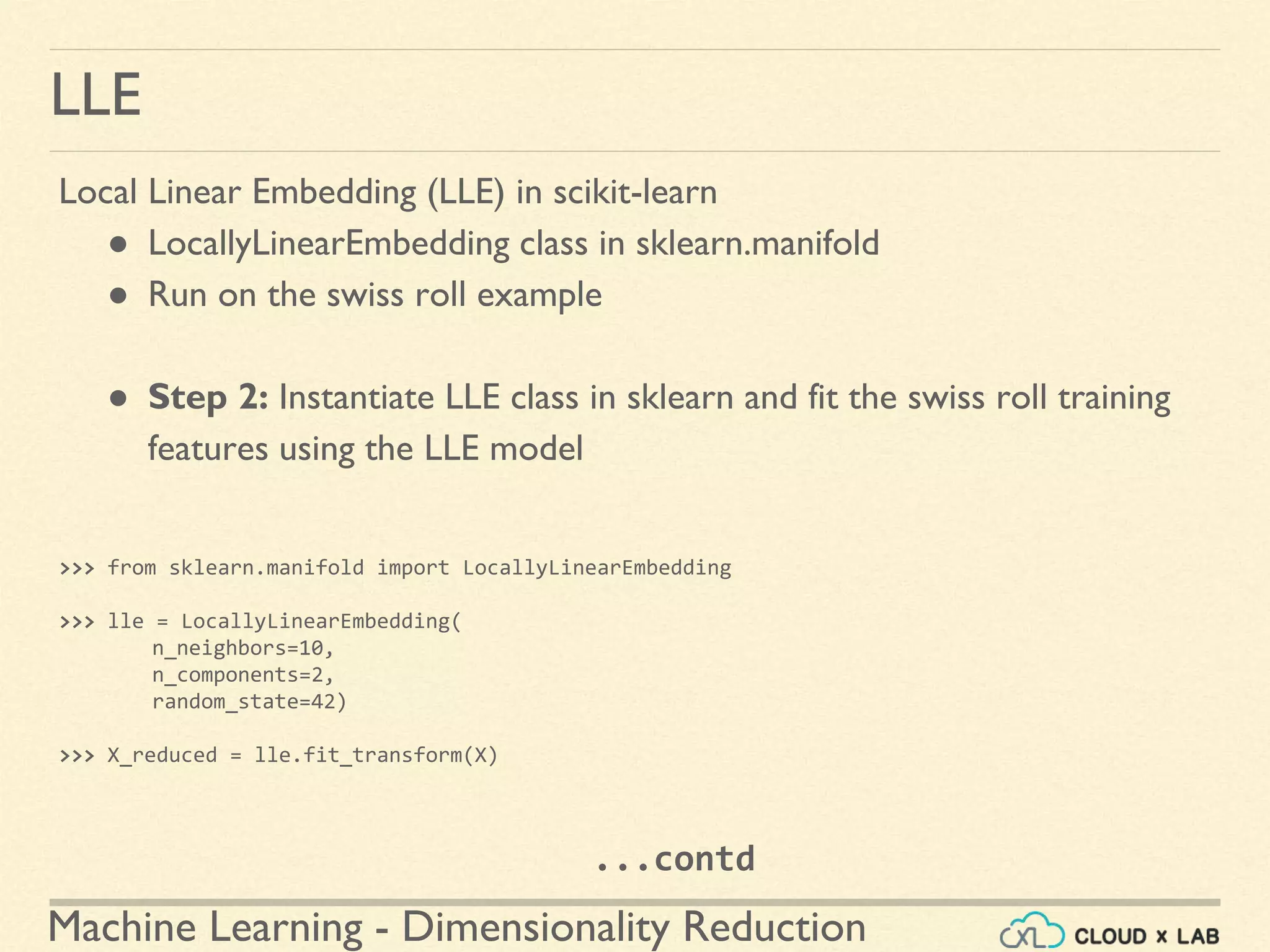 Machine Learning - Dimensionality Reduction
LLE
Local Linear Embedding (LLE) in scikit-learn
● LocallyLinearEmbedding class in sklearn.manifold
● Run on the swiss roll example
● Step 2: Instantiate LLE class in sklearn and fit the swiss roll training
features using the LLE model
>>> from sklearn.manifold import LocallyLinearEmbedding
>>> lle = LocallyLinearEmbedding(
n_neighbors=10,
n_components=2,
random_state=42)
>>> X_reduced = lle.fit_transform(X)
...contd
 
