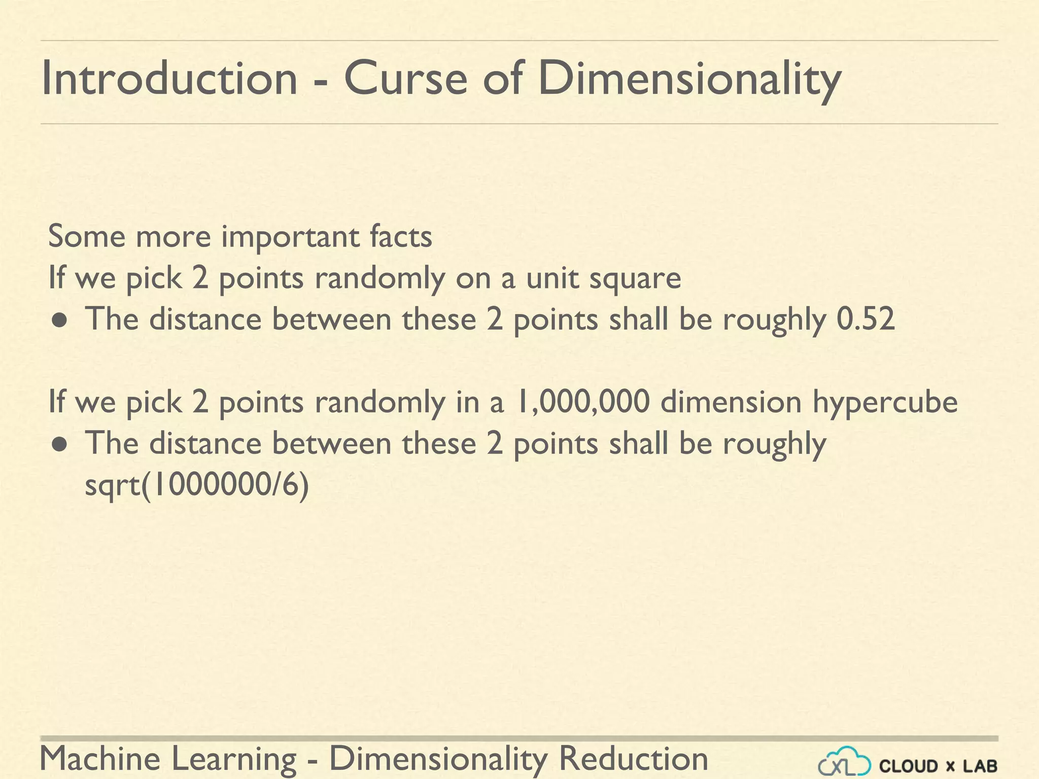 Machine Learning - Dimensionality Reduction
Introduction - Curse of Dimensionality
Some more important facts
If we pick 2 points randomly on a unit square
● The distance between these 2 points shall be roughly 0.52
If we pick 2 points randomly in a 1,000,000 dimension hypercube
● The distance between these 2 points shall be roughly
sqrt(1000000/6)
 
