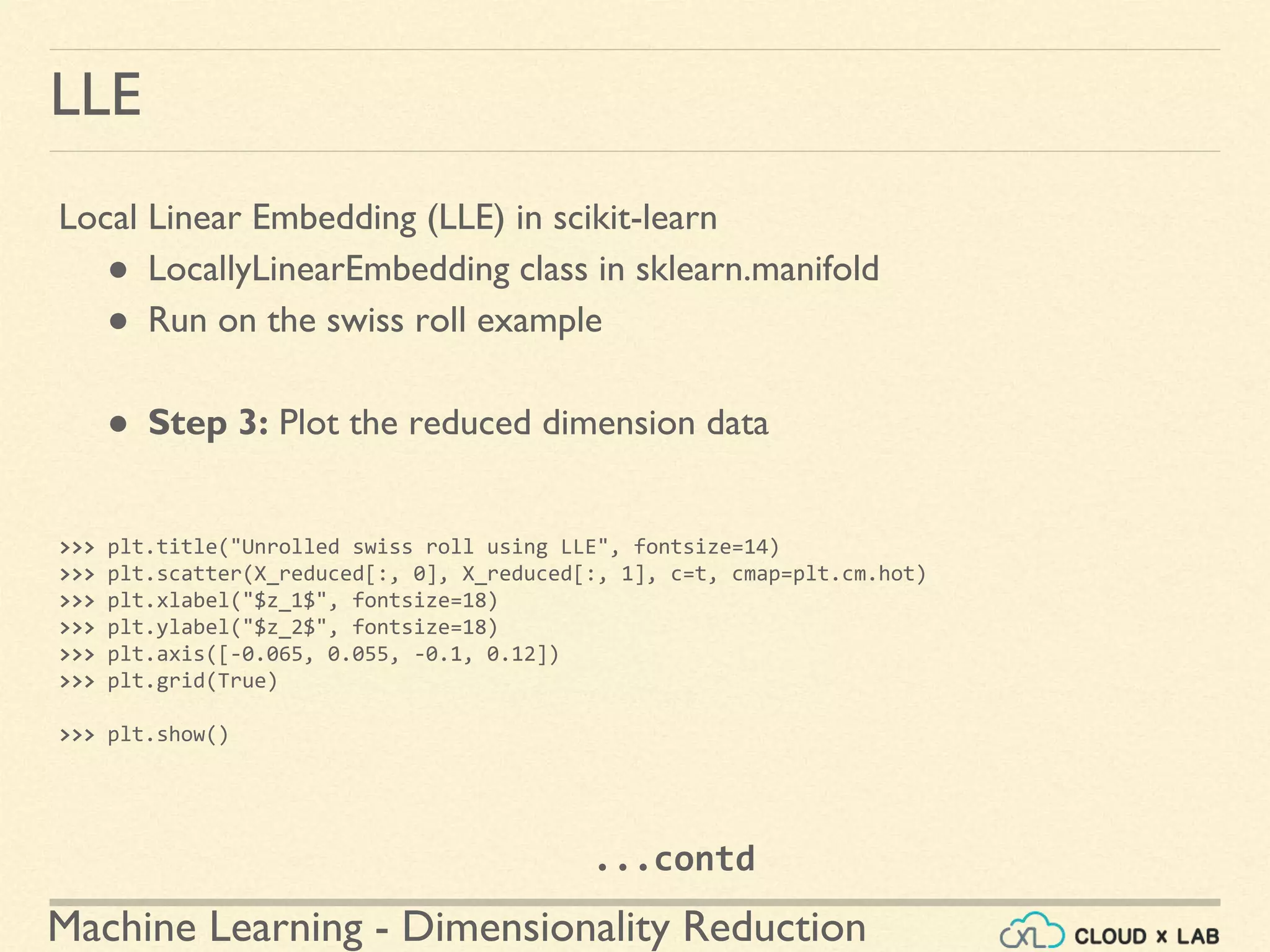 Machine Learning - Dimensionality Reduction
LLE
Local Linear Embedding (LLE) in scikit-learn
● LocallyLinearEmbedding class in sklearn.manifold
● Run on the swiss roll example
● Step 3: Plot the reduced dimension data
>>> plt.title("Unrolled swiss roll using LLE", fontsize=14)
>>> plt.scatter(X_reduced[:, 0], X_reduced[:, 1], c=t, cmap=plt.cm.hot)
>>> plt.xlabel("$z_1$", fontsize=18)
>>> plt.ylabel("$z_2$", fontsize=18)
>>> plt.axis([-0.065, 0.055, -0.1, 0.12])
>>> plt.grid(True)
>>> plt.show()
...contd
 