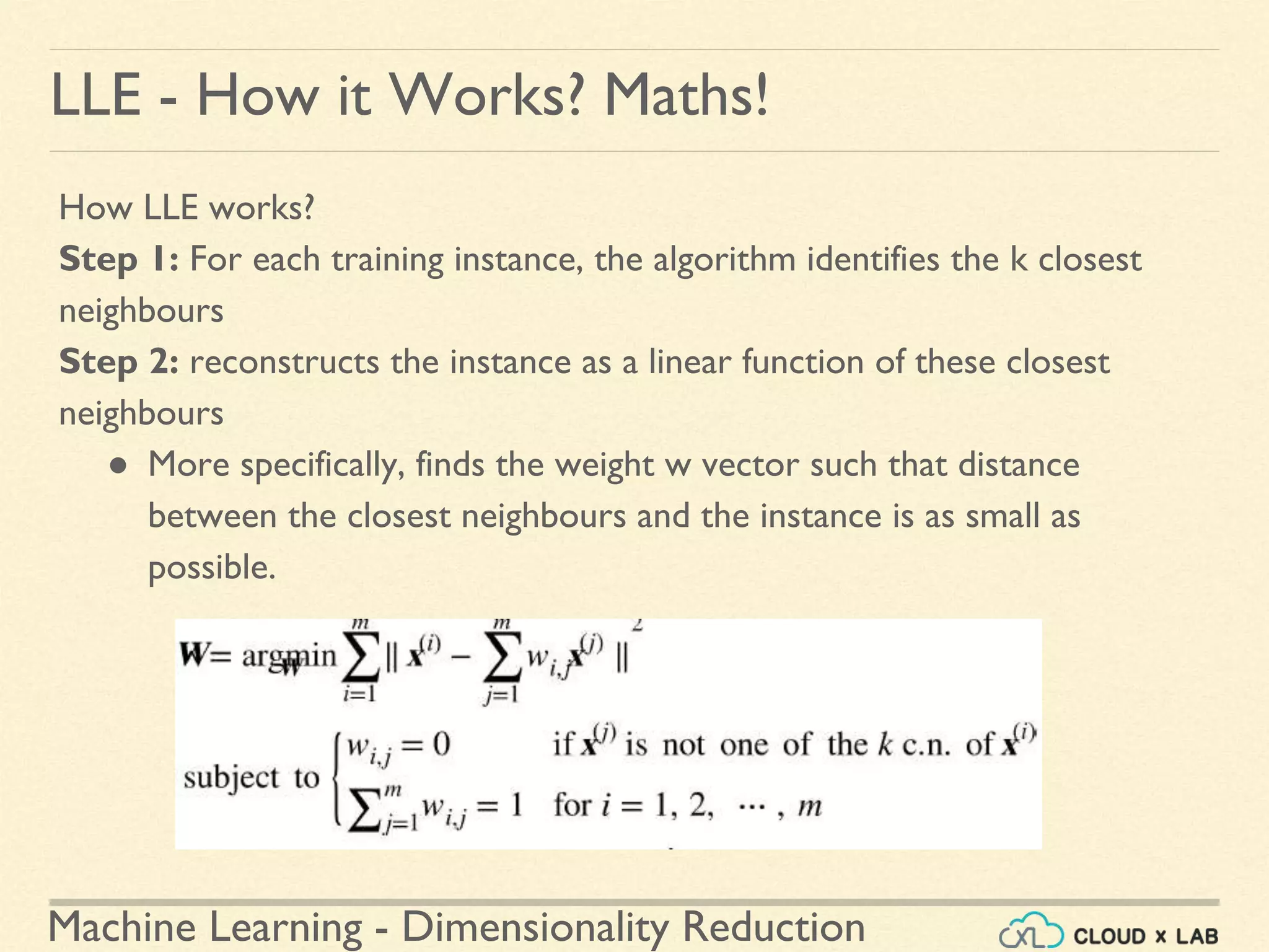 Machine Learning - Dimensionality Reduction
LLE - How it Works? Maths!
How LLE works?
Step 1: For each training instance, the algorithm identifies the k closest
neighbours
Step 2: reconstructs the instance as a linear function of these closest
neighbours
● More specifically, finds the weight w vector such that distance
between the closest neighbours and the instance is as small as
possible.
 