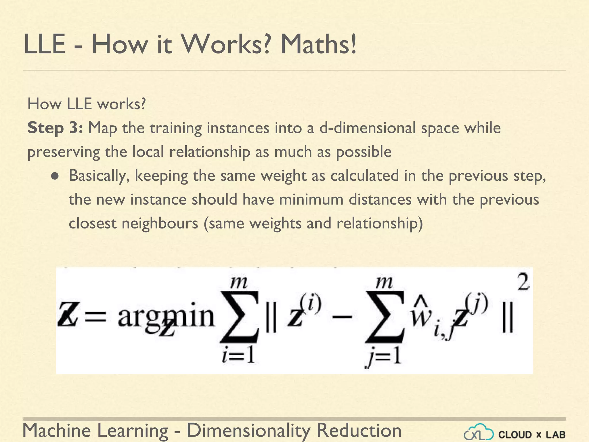 Machine Learning - Dimensionality Reduction
LLE - How it Works? Maths!
How LLE works?
Step 3: Map the training instances into a d-dimensional space while
preserving the local relationship as much as possible
● Basically, keeping the same weight as calculated in the previous step,
the new instance should have minimum distances with the previous
closest neighbours (same weights and relationship)
 