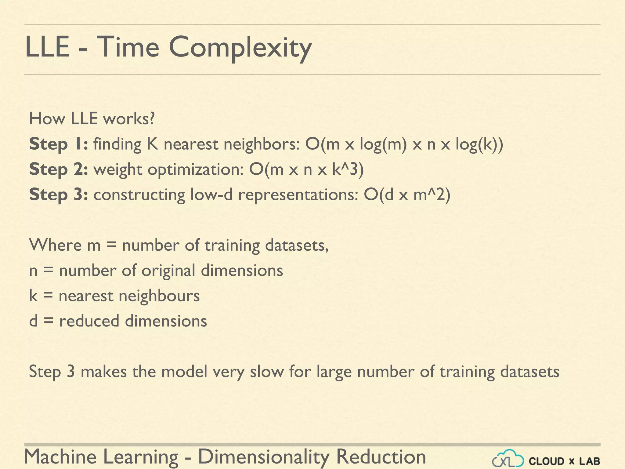 Machine Learning - Dimensionality Reduction
LLE - Time Complexity
How LLE works?
Step 1: finding K nearest neighbors: O(m x log(m) x n x log(k))
Step 2: weight optimization: O(m x n x k^3)
Step 3: constructing low-d representations: O(d x m^2)
Where m = number of training datasets,
n = number of original dimensions
k = nearest neighbours
d = reduced dimensions
Step 3 makes the model very slow for large number of training datasets
 