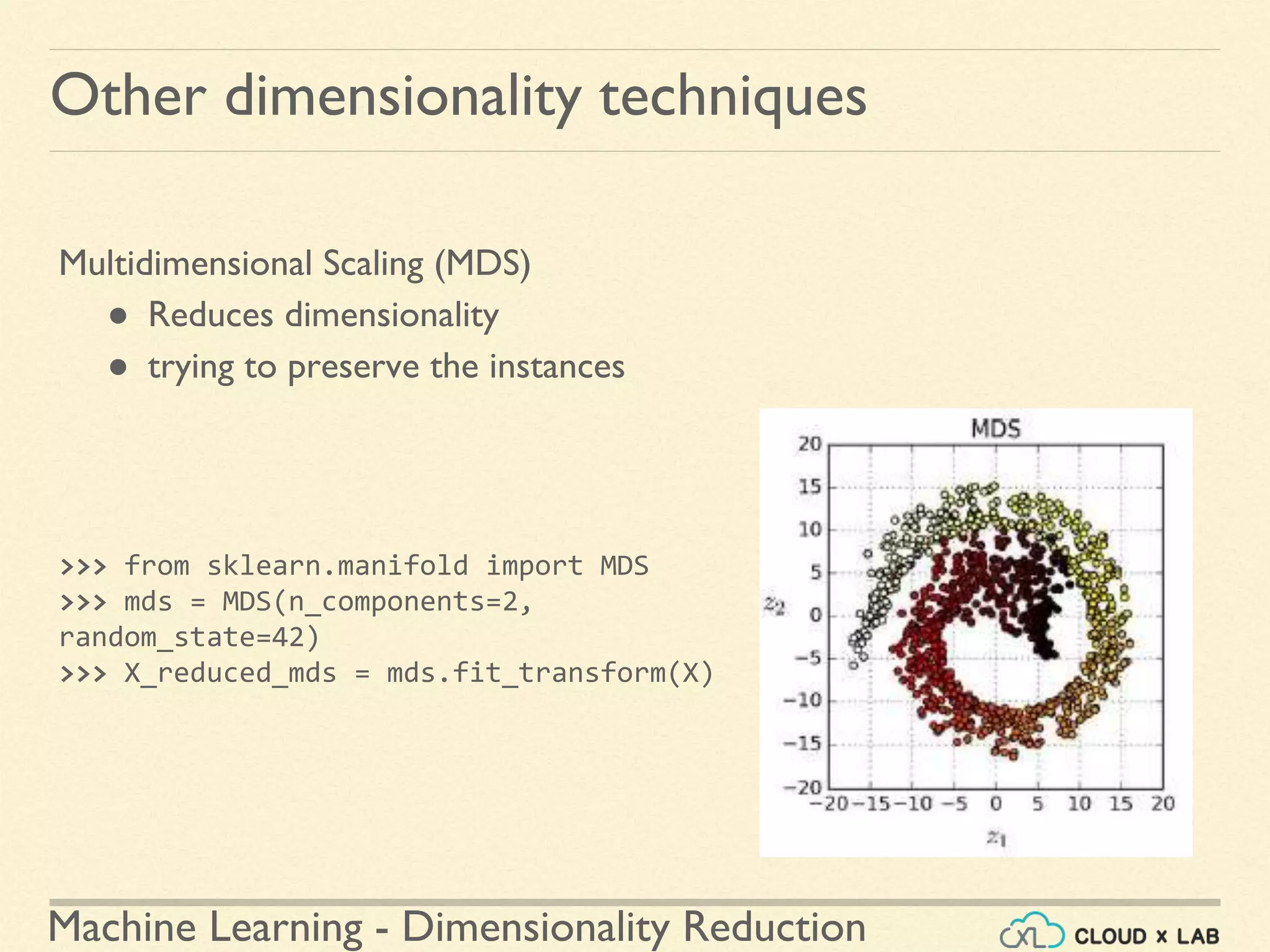 Machine Learning - Dimensionality Reduction
Other dimensionality techniques
Multidimensional Scaling (MDS)
● Reduces dimensionality
● trying to preserve the instances
>>> from sklearn.manifold import MDS
>>> mds = MDS(n_components=2,
random_state=42)
>>> X_reduced_mds = mds.fit_transform(X)
 