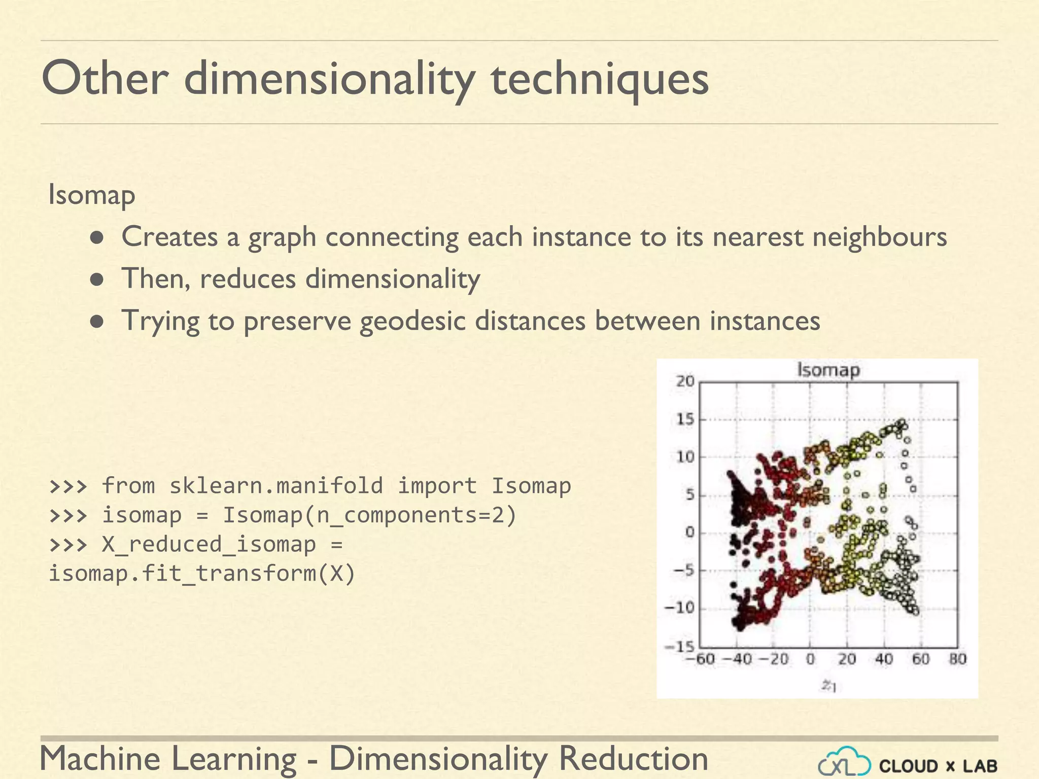 Machine Learning - Dimensionality Reduction
Other dimensionality techniques
Isomap
● Creates a graph connecting each instance to its nearest neighbours
● Then, reduces dimensionality
● Trying to preserve geodesic distances between instances
>>> from sklearn.manifold import Isomap
>>> isomap = Isomap(n_components=2)
>>> X_reduced_isomap =
isomap.fit_transform(X)
 