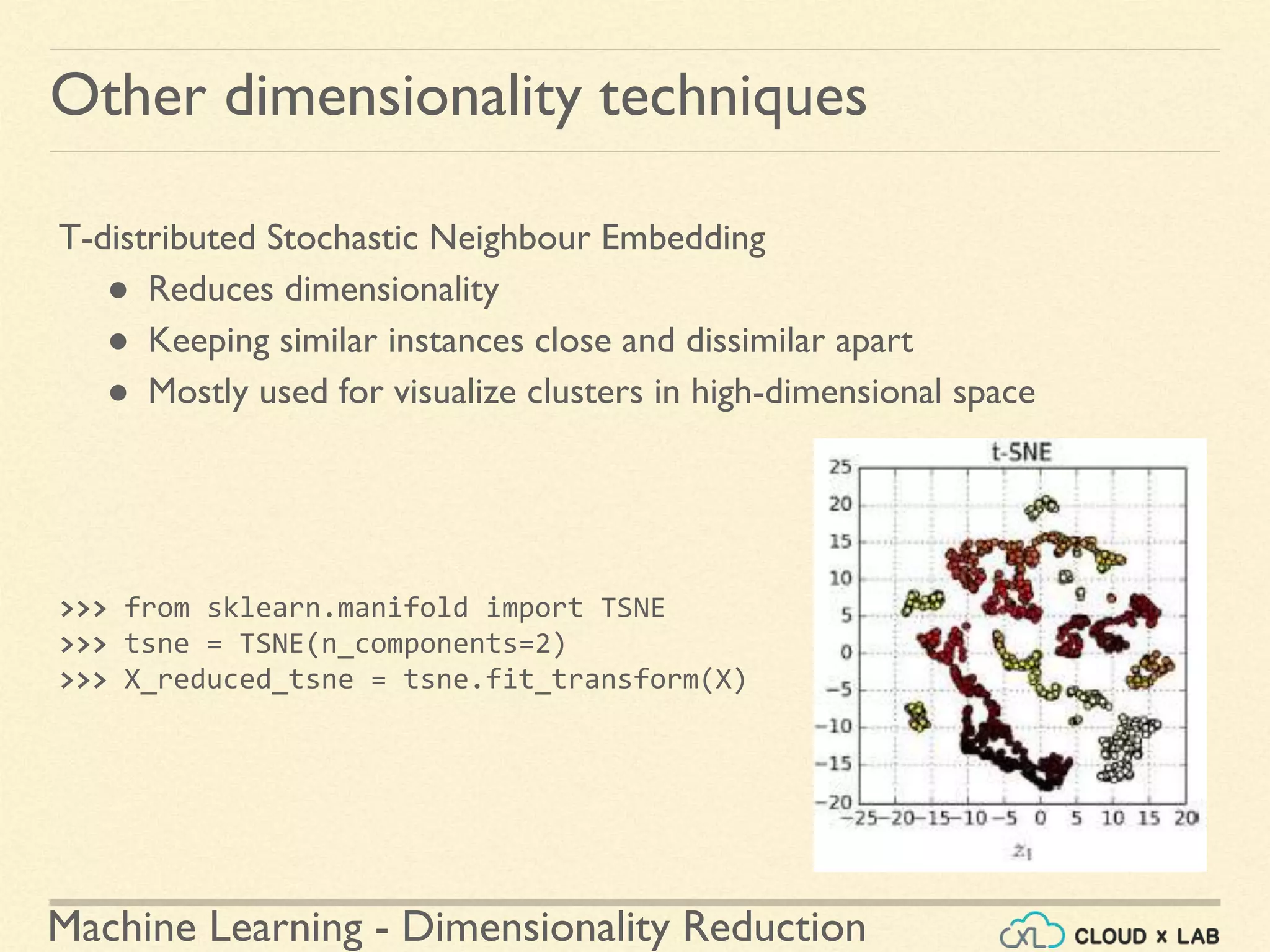 Machine Learning - Dimensionality Reduction
Other dimensionality techniques
T-distributed Stochastic Neighbour Embedding
● Reduces dimensionality
● Keeping similar instances close and dissimilar apart
● Mostly used for visualize clusters in high-dimensional space
>>> from sklearn.manifold import TSNE
>>> tsne = TSNE(n_components=2)
>>> X_reduced_tsne = tsne.fit_transform(X)
 